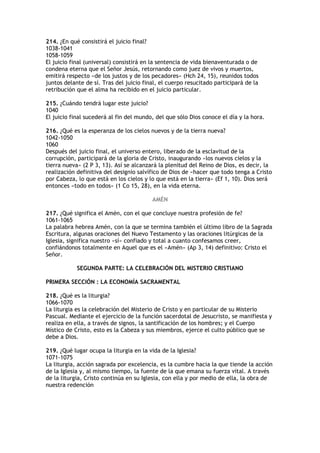 214. ¿En qué consistirá el juicio final?
1038-1041
1058-1059
El juicio final (universal) consistirá en la sentencia de vida bienaventurada o de
condena eterna que el Señor Jesús, retornando como juez de vivos y muertos,
emitirá respecto «de los justos y de los pecadores» (Hch 24, 15), reunidos todos
juntos delante de sí. Tras del juicio final, el cuerpo resucitado participará de la
retribución que el alma ha recibido en el juicio particular.

215. ¿Cuándo tendrá lugar este juicio?
1040
El juicio final sucederá al fin del mundo, del que sólo Dios conoce el día y la hora.

216. ¿Qué es la esperanza de los cielos nuevos y de la tierra nueva?
1042-1050
1060
Después del juicio final, el universo entero, liberado de la esclavitud de la
corrupción, participará de la gloria de Cristo, inaugurando «los nuevos cielos y la
tierra nueva» (2 P 3, 13). Así se alcanzará la plenitud del Reino de Dios, es decir, la
realización definitiva del designio salvífico de Dios de «hacer que todo tenga a Cristo
por Cabeza, lo que está en los cielos y lo que está en la tierra» (Ef 1, 10). Dios será
entonces «todo en todos» (1 Co 15, 28), en la vida eterna.

                                         AMÉN

217. ¿Qué significa el Amén, con el que concluye nuestra profesión de fe?
1061-1065
La palabra hebrea Amén, con la que se termina también el último libro de la Sagrada
Escritura, algunas oraciones del Nuevo Testamento y las oraciones litúrgicas de la
Iglesia, significa nuestro «sí» confiado y total a cuanto confesamos creer,
confiándonos totalmente en Aquel que es el «Amén» (Ap 3, 14) definitivo: Cristo el
Señor.

            SEGUNDA PARTE: LA CELEBRACIÓN DEL MISTERIO CRISTIANO

PRIMERA SECCIÓN : LA ECONOMÍA SACRAMENTAL

218. ¿Qué es la liturgia?
1066-1070
La liturgia es la celebración del Misterio de Cristo y en particular de su Misterio
Pascual. Mediante el ejercicio de la función sacerdotal de Jesucristo, se manifiesta y
realiza en ella, a través de signos, la santificación de los hombres; y el Cuerpo
Místico de Cristo, esto es la Cabeza y sus miembros, ejerce el culto público que se
debe a Dios.

219. ¿Qué lugar ocupa la liturgia en la vida de la Iglesia?
1071-1075
La liturgia, acción sagrada por excelencia, es la cumbre hacia la que tiende la acción
de la Iglesia y, al mismo tiempo, la fuente de la que emana su fuerza vital. A través
de la liturgia, Cristo continúa en su Iglesia, con ella y por medio de ella, la obra de
nuestra redención
 