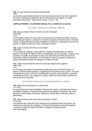 220. ¿En qué consiste la economía sacramental?
1076
La economía sacramental consiste en la comunicación de los frutos de la redención
de Cristo, mediante la celebración de los sacramentos de la Iglesia, de modo
eminente la Eucaristía, «hasta que él vuelva» (1 Co 11, 26)

CAPÍTULO PRIMERO : EL MISTERIO PASCUAL EN EL TIEMPO DE LA IGLESIA

                   LA LITURGIA, OBRA DE LA SANTÍSIMA TRINIDAD

221. ¿De qué modo el Padre es fuente y fin de la liturgia?
1077-1083
1110
En la liturgia el Padre nos colma de sus bendiciones en el Hijo encarnado, muerto y
resucitado por nosotros, y derrama en nuestros corazones el Espíritu Santo. Al mismo
tiempo, la Iglesia bendice al Padre mediante la adoración, la alabanza y la acción de
gracias, e implora el don de su Hijo y del Espíritu Santo.

222. ¿Cuál es la obra de Cristo en la Liturgia?
1084-1090
En la liturgia de la Iglesia, Cristo significa y realiza principalmente su misterio
pascual. Al entregar el Espíritu Santo a los Apóstoles, les ha concedido, a ellos y a sus
sucesores, el poder de actualizar la obra de la salvación por medio del sacrificio
eucarístico y de los sacramentos, en los cuales Él mismo actúa para comunicar su
gracia a los fieles de todos los tiempos y en todo el mundo.

223. ¿Cómo actúa el Espíritu Santo en la liturgia respecto de la Iglesia?
1091-1109
1112
En la liturgia se realiza la más estrecha cooperación entre el Espíritu Santo y la
Iglesia. El Espíritu Santo prepara a la Iglesia para el encuentro con su Señor, recuerda
y manifiesta a Cristo a la fe de la asamblea de creyentes, hace presente y actualiza
el Misterio de Cristo, une la Iglesia a la vida y misión de Cristo y hace fructificar en
ella el don de la comunión.

            EL MISTERIO PASCUAL EN LOS SACRAMENTOS DE LA IGLESIA

224. ¿Qué son los sacramentos y cuántos hay?
1113-1131
Los sacramentos son signos sensibles y eficaces de la gracia, instituidos por Cristo y
confiados a la Iglesia, a través de los cuales se nos otorga la vida divina. Son siete:
Bautismo, Confirmación, Eucaristía, Penitencia, Unción de los enfermos, Orden y
Matrimonio.

225. ¿Qué relación existe entre los sacramentos y Cristo?
1114-1116
Los misterios de la vida de Cristo constituyen el fundamento de lo que ahora, por
medio de los ministros de su Iglesia, el mismo Cristo dispensa en los sacramentos.
«Lo que era visible en nuestro Salvador ha pasado a sus sacramentos»
(San León Magno).
 