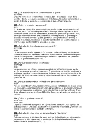 226. ¿Cuál es el vínculo de los sacramentos con la Iglesia?
1117-1119
Cristo ha confiado los sacramentos a su Iglesia. Son «de la Iglesia» en un doble
sentido: «de ella», en cuanto son acciones de la Iglesia, la cual es sacramento de la
acción de Cristo; y «para ella», en el sentido de que edifican la Iglesia.

227. ¿Qué es el «carácter» sacramental?
1121
El carácter sacramental es un sello espiritual, conferido por los sacramentos del
Bautismo, de la Confirmación y del Orden. Constituye promesa y garantía de la
protección divina. En virtud de este sello, el cristiano queda configurado a Cristo,
participa de diversos modos en su sacerdocio y forma parte de la Iglesia según
estados y funciones diversos. Queda, por tanto, consagrado al culto divino y al
servicio de la Iglesia. Puesto que el carácter es indeleble, los sacramentos que lo
imprimen sólo pueden recibirse una vez en la vida.

228. ¿Qué relación tienen los sacramentos con la fe?
1122-1126
1133
Los sacramentos no sólo suponen la fe, sino que con las palabras y los elementos
rituales la alimentan, fortalecen y expresan. Celebrando los sacramentos la Iglesia
confiesa la fe apostólica. De ahí la antigua sentencia: «lex orandi, lex credendi»,
esto es, la Iglesia cree tal como reza.

229. ¿Por qué los sacramentos son eficaces?
1127-1128
1131
Los sacramentos son eficaces ex opere operato («por el hecho mismo de que la
acción sacramental se realiza»), porque es Cristo quien actúa en ellos y quien da la
gracia que significan, independientemente de la santidad personal del ministro. Sin
embargo, los frutos de los sacramentos dependen también de las disposiciones del
que los recibe.

230. ¿Por qué los sacramentos son necesarios para la salvación?
1129
Para los creyentes en Cristo, los sacramentos, aunque no todos se den a cada uno de
los fieles, son necesarios para la salvación, porque otorgan la gracia sacramental, el
perdón de los pecados, la adopción como hijos de Dios, la configuración con Cristo
Señor y la pertenencia a la Iglesia. El Espíritu Santo cura y transforma a quienes los
reciben.

231. ¿Qué es la gracia sacramental?
1129. 1131
1134. 2003
La gracia sacramental es la gracia del Espíritu Santo, dada por Cristo y propia de
cada sacramento. Esta gracia ayuda al fiel en su camino de santidad, y también a la
Iglesia en su crecimiento de caridad y testimonio.

232. ¿Qué relación existe entre los sacramentos y la vida eterna?
1130
En los sacramentos la Iglesia recibe ya un anticipo de la vida eterna, mientras vive
«aguardando la feliz esperanza y la manifestación de la gloria del gran Dios y
Salvador nuestro Jesucristo» (Tt 2, 13).
 