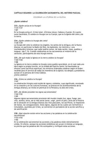 CAPÍTULO SEGUNDO: LA CELEBRACIÓN SACRAMENTAL DEL MISTERIO PASCUAL

                        CELEBRAR LA LITURGIA DE LA IGLESIA

¿Quién celebra?

233. ¿Quién actúa en la liturgia?
1135-1137
1187
En la liturgia actúa el «Cristo total» (Christus totus), Cabeza y Cuerpo. En cuanto
sumo Sacerdote, Él celebra la liturgia con su Cuerpo, que es la Iglesia del cielo y de
la tierra.

234. ¿Quién celebra la liturgia del cielo?
1138-1139
La liturgia del cielo la celebran los ángeles, los santos de la Antigua y de la Nueva
Alianza, en particular la Madre de Dios, los Apóstoles, los mártires y «una
muchedumbre inmensa, que nadie podría contar, de toda nación, razas, pueblos y
lenguas» (Ap 7, 9). Cuando celebramos en los sacramentos el misterio de la
salvación, participamos de esta liturgia eterna.

235. ¿De qué modo la Iglesia en la tierra celebra la liturgia?
1140-1144
1188
La Iglesia en la tierra celebra la liturgia como pueblo sacerdotal, en el cual cada uno
obra según su propia función, en la unidad del Espíritu Santo: los bautizados se
ofrecen como sacrificio espiritual; los ministros ordenados celebran según el Orden
recibido para el servicio de todos los miembros de la Iglesia; los obispos y presbíteros
actúan en la persona de Cristo Cabeza.
¿Cómo celebrar?

236. ¿Cómo se celebra la liturgia?
1145
La celebración litúrgica está tejida de signos y símbolos, cuyo significado, enraizado
en la creación y en las culturas humanas, se precisa en los acontecimientos de la
Antigua Alianza y se revela en plenitud en la Persona y la obra de Cristo.

237. ¿De dónde proceden los signos sacramentales?
1146-1152
1189
Algunos signos sacramentales provienen del mundo creado (luz, agua, fuego, pan,
vino, aceite); otros, de la vida social (lavar, ungir, partir el pan); otros de la historia
de la salvación en la Antigua Alianza (los ritos pascuales, los sacrificios, la imposición
de manos, las consagraciones). Estos signos, algunos de los cuales son normativos e
inmutables, asumidos por Cristo, se convierten en portadores de la acción salvífica y
de santificación

238. ¿Qué relación existe entre las acciones y las palabras en la celebración
sacramental?
1153-1155
1190
En la celebración sacramental las acciones y las palabras están estrechamente
unidas. En efecto, aunque las acciones simbólicas son ya por sí mismas un lenguaje,
es preciso que las palabras del rito acompañen y vivifiquen estas acciones.
 