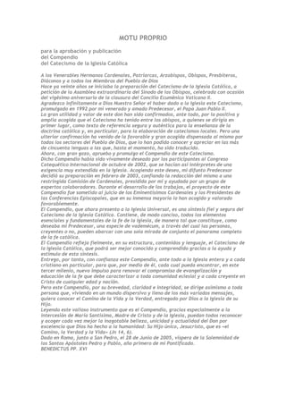 MOTU PROPRIO
para la aprobación y publicación
del Compendio
del Catecismo de la Iglesia Católica

A los Venerables Hermanos Cardenales, Patriarcas, Arzobispos, Obispos, Presbíteros,
Diáconos y a todos los Miembros del Pueblo de Dios
Hace ya veinte años se iniciaba la preparación del Catecismo de la Iglesia Católica, a
petición de la Asamblea extraordinaria del Sínodo de los Obispos, celebrada con ocasión
del vigésimo aniversario de la clausura del Concilio Ecuménico Vaticano II.
Agradezco infinitamente a Dios Nuestro Señor el haber dado a la Iglesia este Catecismo,
promulgado en 1992 por mi venerado y amado Predecesor, el Papa Juan Pablo II.
La gran utilidad y valor de este don han sido confirmados, ante todo, por la positiva y
amplia acogida que el Catecismo ha tenido entre los obispos, a quienes se dirigía en
primer lugar, como texto de referencia segura y auténtica para la enseñanza de la
doctrina católica y, en particular, para la elaboración de catecismos locales. Pero una
ulterior confirmación ha venido de la favorable y gran acogida dispensada al mismo por
todos los sectores del Pueblo de Dios, que lo han podido conocer y apreciar en las más
de cincuenta lenguas a las que, hasta el momento, ha sido traducido.
Ahora, con gran gozo, apruebo y promulgo el Compendio de este Catecismo.
Dicho Compendio había sido vivamente deseado por los participantes al Congreso
Catequético Internacional de octubre de 2002, que se hacían así intérpretes de una
exigencia muy extendida en la Iglesia. Acogiendo este deseo, mi difunto Predecesor
decidió su preparación en febrero de 2003, confiando la redacción del mismo a una
restringida Comisión de Cardenales, presidida por mí y ayudada por un grupo de
expertos colaboradores. Durante el desarrollo de los trabajos, el proyecto de este
Compendio fue sometido al juicio de los Eminentísimos Cardenales y los Presidentes de
las Conferencias Episcopales, que en su inmensa mayoría lo han acogido y valorado
favorablemente.
El Compendio, que ahora presento a la Iglesia Universal, es una síntesis fiel y segura del
Catecismo de la Iglesia Católica. Contiene, de modo conciso, todos los elementos
esenciales y fundamentales de la fe de la Iglesia, de manera tal que constituye, como
deseaba mi Predecesor, una especie de vademécum, a través del cual las personas,
creyentes o no, pueden abarcar con una sola mirada de conjunto el panorama completo
de la fe católica.
El Compendio refleja fielmente, en su estructura, contenidos y lenguaje, el Catecismo de
la Iglesia Católica, que podrá ser mejor conocido y comprendido gracias a la ayuda y
estímulo de esta síntesis.
Entrego, por tanto, con confianza este Compendio, ante todo a la Iglesia entera y a cada
cristiano en particular, para que, por medio de él, cada cual pueda encontrar, en este
tercer milenio, nuevo impulso para renovar el compromiso de evangelización y
educación de la fe que debe caracterizar a toda comunidad eclesial y a cada creyente en
Cristo de cualquier edad y nación.
Pero este Compendio, por su brevedad, claridad e integridad, se dirige asimismo a toda
persona que, viviendo en un mundo dispersivo y lleno de los más variados mensajes,
quiera conocer el Camino de la Vida y la Verdad, entregado por Dios a la Iglesia de su
Hijo.
Leyendo este valioso instrumento que es el Compendio, gracias especialmente a la
intercesión de María Santísima, Madre de Cristo y de la Iglesia, puedan todos reconocer
y acoger cada vez mejor la inagotable belleza, unicidad y actualidad del Don por
excelencia que Dios ha hecho a la humanidad: Su Hijo único, Jesucristo, que es «el
Camino, la Verdad y la Vida» (Jn 14, 6).
Dado en Roma, junto a San Pedro, el 28 de Junio de 2005, víspera de la Solemnidad de
los Santos Apóstoles Pedro y Pablo, año primero de mi Pontificado.
BENEDICTUS PP. XVI
 
