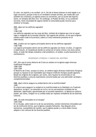 El culto «en espíritu y en verdad» (Jn 4, 24) de la Nueva Alianza no está ligado a un
lugar exclusivo, porque Cristo es el verdadero templo de Dios, por medio del cual
también los cristianos y la Iglesia entera se convierten, por la acción del Espíritu
Santo, en templos del Dios vivo. Sin embargo, el Pueblo de Dios, en su condición
terrenal, tiene necesidad de lugares donde la comunidad pueda reunirse para
celebrar la liturgia.

245. ¿Qué son los edificios sagrados?
1181
1198-1199
Los edificios sagrados son las casas de Dios, símbolo de la Iglesia que vive en aquel
lugar e imágenes de la morada celestial. Son lugares de oración, en los que la Iglesia
celebra sobre todo la Eucaristía y adora a Cristo realmente presente en el
tabernáculo.

246. ¿Cuáles son los lugares principales dentro de los edificios sagrados?
1182-1186
Los lugares principales dentro de los edificios sagrados son éstos: el altar, el sagrario
o tabernáculo, el receptáculo donde se conservan el santo crisma y los otros santos
óleos, la sede del obispo (cátedra) o del presbítero, el ambón, la pila bautismal y el
confesionario.

                   DIVERSIDAD LITÚRGICA Y UNIDAD DEL MISTERIO

247. ¿Por qué el único Misterio de Cristo se celebra en la Iglesia según diversas
tradiciones litúrgicas?
1200-1204
1207-1209
El Misterio de Cristo, aunque es único, se celebra según diversas tradiciones litúrgicas
porque su riqueza es tan insondable que ninguna tradición litúrgica puede agotarla.
Desde los orígenes de la Iglesia, por tanto, esta riqueza ha encontrado en los
distintos pueblos y culturas expresiones caracterizadas por una admirable variedad y
complementariedad.

248. ¿Qué criterio asegura la unidad dentro de la multiformidad?
1209
El criterio para asegurar la unidad en la multiformidad es la fidelidad a la Tradición
Apostólica, es decir, la comunión en la fe y en los sacramentos recibidos de los
Apóstoles, significada y garantizada por la sucesión apostólica. La Iglesia es católica:
puede, por tanto, integrar en su unidad todas las riquezas verdaderas de las distintas
culturas.

249. ¿Es todo inmutable en la liturgia?
1205-1206
En la liturgia, sobre todo en la de los sacramentos, existen elementos inmutables por
ser de institución divina, que la Iglesia custodia fielmente. Hay después otros
elementos, susceptibles de cambio, que la Iglesia puede y a veces debe incluso
adaptar a las culturas de los diversos pueblos.
 