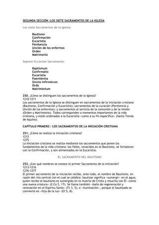 SEGUNDA SECCIÓN :LOS SIETE SACRAMENTOS DE LA IGLESIA

Los siete Sacramentos de la Iglesia:

       Bautismo
       Confirmación
       Eucaristía
       Penitencia
       Unción de los enfermos
       Orden
       Matrimonio

Septem Ecclesiae Sacramenta:

       Baptismum
       Confirmátio
       Eucarístia
       Paeniténtia
       Únctio infirmórum
       Ordo
       Matrimónium

250. ¿Cómo se distinguen los sacramentos de la Iglesia?
1210-1211
Los sacramentos de la Iglesia se distinguen en sacramentos de la iniciación cristiana
(Bautismo, Confirmación y Eucaristía); sacramentos de la curación (Penitencia y
Unción de los enfermos); y sacramentos al servicio de la comunión y de la misión
(Orden y Matrimonio). Todos corresponden a momentos importantes de la vida
cristiana, y están ordenados a la Eucaristía «como a su fin específico» (Santo Tomás
de Aquino).

CAPÍTULO PRIMERO : LOS SACRAMENTOS DE LA INICIACIÓN CRISTIANA

251. ¿Cómo se realiza la iniciación cristiana?
1212
1275
La Iniciación cristiana se realiza mediante los sacramentos que ponen los
fundamentos de la vida cristiana: los fieles, renacidos en el Bautismo, se fortalecen
con la Confirmación, y son alimentados en la Eucaristía.

                           EL SACRAMENTO DEL BAUTISMO

252. ¿Con qué nombres se conoce el primer Sacramento de la iniciación?
1213-1216
1276-1277
El primer sacramento de la iniciación recibe, ante todo, el nombre de Bautismo, en
razón del rito central con el cual se celebra: bautizar significa «sumergir» en el agua;
quien recibe el bautismo es sumergido en la muerte de Cristo y resucita con Él «como
una nueva criatura» (2 Co 5, 17). Se llama también «baño de regeneración y
renovación en el Espíritu Santo» (Tt 3, 5), e «iluminación», porque el bautizado se
convierte en «hijo de la luz» (Ef 5, 8).
 