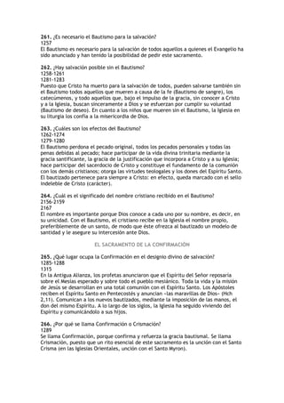261. ¿Es necesario el Bautismo para la salvación?
1257
El Bautismo es necesario para la salvación de todos aquellos a quienes el Evangelio ha
sido anunciado y han tenido la posibilidad de pedir este sacramento.

262. ¿Hay salvación posible sin el Bautismo?
1258-1261
1281-1283
Puesto que Cristo ha muerto para la salvación de todos, pueden salvarse también sin
el Bautismo todos aquellos que mueren a causa de la fe (Bautismo de sangre), los
catecúmenos, y todo aquellos que, bajo el impulso de la gracia, sin conocer a Cristo
y a la Iglesia, buscan sinceramente a Dios y se esfuerzan por cumplir su voluntad
(Bautismo de deseo). En cuanto a los niños que mueren sin el Bautismo, la Iglesia en
su liturgia los confía a la misericordia de Dios.

263. ¿Cuáles son los efectos del Bautismo?
1262-1274
1279-1280
El Bautismo perdona el pecado original, todos los pecados personales y todas las
penas debidas al pecado; hace participar de la vida divina trinitaria mediante la
gracia santificante, la gracia de la justificación que incorpora a Cristo y a su Iglesia;
hace participar del sacerdocio de Cristo y constituye el fundamento de la comunión
con los demás cristianos; otorga las virtudes teologales y los dones del Espíritu Santo.
El bautizado pertenece para siempre a Cristo: en efecto, queda marcado con el sello
indeleble de Cristo (carácter).

264. ¿Cuál es el significado del nombre cristiano recibido en el Bautismo?
2156-2159
2167
El nombre es importante porque Dios conoce a cada uno por su nombre, es decir, en
su unicidad. Con el Bautismo, el cristiano recibe en la Iglesia el nombre propio,
preferiblemente de un santo, de modo que éste ofrezca al bautizado un modelo de
santidad y le asegure su intercesión ante Dios.

                       EL SACRAMENTO DE LA CONFIRMACIÓN

265. ¿Qué lugar ocupa la Confirmación en el designio divino de salvación?
1285-1288
1315
En la Antigua Alianza, los profetas anunciaron que el Espíritu del Señor reposaría
sobre el Mesías esperado y sobre todo el pueblo mesiánico. Toda la vida y la misión
de Jesús se desarrollan en una total comunión con el Espíritu Santo. Los Apóstoles
reciben el Espíritu Santo en Pentecostés y anuncian «las maravillas de Dios» (Hch
2,11). Comunican a los nuevos bautizados, mediante la imposición de las manos, el
don del mismo Espíritu. A lo largo de los siglos, la Iglesia ha seguido viviendo del
Espíritu y comunicándolo a sus hijos.

266. ¿Por qué se llama Confirmación o Crismación?
1289
Se llama Confirmación, porque confirma y refuerza la gracia bautismal. Se llama
Crismación, puesto que un rito esencial de este sacramento es la unción con el Santo
Crisma (en las Iglesias Orientales, unción con el Santo Myron).
 