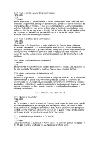 267. ¿Cuál es el rito esencial de la Confirmación?
1290-1301
1318
1320-1321
El rito esencial de la Confirmación es la unción con el Santo Crisma (aceite de oliva
mezclado con perfumes, consagrado por el obispo), que se hace con la imposición de
manos por parte del ministro, el cual pronuncia las palabras sacramentales propias
del rito. En Occidente, esta unción se hace sobre la frente del bautizado con estas
palabras: «Recibe por esta señal el don del Espíritu Santo». En las Iglesias Orientales
de rito bizantino, la unción se hace también en otras partes del cuerpo, con la
fórmula: «Sello del don del Espíritu Santo».

268. ¿Cuál es el efecto de la Confirmación?
1302-1305
1316-1317
El efecto de la Confirmación es la especial efusión del Espíritu Santo, tal como
sucedió en Pentecostés. Esta efusión imprime en el alma un carácter indeleble y
otorga un crecimiento de la gracia bautismal; arraiga más profundamente la filiación
divina; une más fuertemente con Cristo y con su Iglesia; fortalece en el alma los
dones del Espíritu Santo; concede una fuerza especial para dar testimonio de la fe
cristiana.

269. ¿Quién puede recibir este sacramento?
1306-1311
1319
El sacramento de la Confirmación puede y debe recibirlo, una sola vez, aquel que ya
ha sido bautizado. Para recibirlo con fruto hay que estar en gracia de Dios.

270. ¿Quién es el ministro de la Confirmación?
1312-1314
El ministro originario de la Confirmación es el obispo: se manifiesta así el vínculo del
confirmado con la Iglesia en su dimensión apostólica. Cuando el sacramento es
administrado por un presbítero, como sucede ordinariamente en Oriente y en casos
particulares en Occidente, es el mismo presbítero, colaborador del obispo, y el santo
crisma, consagrado por éste, quienes expresan el vínculo del confirmado con el
obispo y con la Iglesia.

                         EL SACRAMENTO DE LA EUCARISTÍA

271. ¿Qué es la Eucaristía?
1322-1323
1409
La Eucaristía es el sacrificio mismo del Cuerpo y de la Sangre del Señor Jesús, que Él
instituyó para perpetuar en los siglos, hasta su segunda venida, el sacrificio de la
Cruz, confiando así a la Iglesia el memorial de su Muerte y Resurrección. Es signo de
unidad, vínculo de caridad y banquete pascual, en el que se recibe a Cristo, el alma
se llena de gracia y se nos da una prenda de la vida eterna.

272. ¿Cuándo instituyó Jesucristo la Eucaristía?
1323
1337-1340
Jesucristo instituyó la Eucaristía el Jueves Santo, «la noche en que fue entregado» (1
Co 11, 23), mientras celebraba con sus Apóstoles la Última Cena.
 