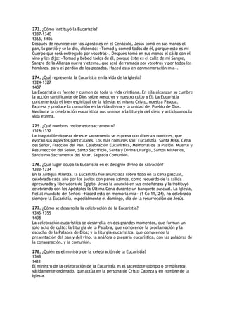 273. ¿Cómo instituyó la Eucaristía?
1337-1340
1365, 1406
Después de reunirse con los Apóstoles en el Cenáculo, Jesús tomó en sus manos el
pan, lo partió y se lo dio, diciendo: «Tomad y comed todos de él, porque esto es mi
Cuerpo que será entregado por vosotros». Después tomó en sus manos el cáliz con el
vino y les dijo: «Tomad y bebed todos de él, porque éste es el cáliz de mi Sangre,
Sangre de la Alianza nueva y eterna, que será derramada por vosotros y por todos los
hombres, para el perdón de los pecados. Haced esto en conmemoración mía».

274. ¿Qué representa la Eucaristía en la vida de la Iglesia?
1324-1327
1407
La Eucaristía es fuente y culmen de toda la vida cristiana. En ella alcanzan su cumbre
la acción santificante de Dios sobre nosotros y nuestro culto a Él. La Eucaristía
contiene todo el bien espiritual de la Iglesia: el mismo Cristo, nuestra Pascua.
Expresa y produce la comunión en la vida divina y la unidad del Pueblo de Dios.
Mediante la celebración eucarística nos unimos a la liturgia del cielo y anticipamos la
vida eterna.

275. ¿Qué nombres recibe este sacramento?
1328-1332
La inagotable riqueza de este sacramento se expresa con diversos nombres, que
evocan sus aspectos particulares. Los más comunes son: Eucaristía, Santa Misa, Cena
del Señor, Fracción del Pan, Celebración Eucarística, Memorial de la Pasión, Muerte y
Resurrección del Señor, Santo Sacrificio, Santa y Divina Liturgia, Santos Misterios,
Santísimo Sacramento del Altar, Sagrada Comunión.

276. ¿Qué lugar ocupa la Eucaristía en el designio divino de salvación?
1333-1334
En la Antigua Alianza, la Eucaristía fue anunciada sobre todo en la cena pascual,
celebrada cada año por los judíos con panes ázimos, como recuerdo de la salida
apresurada y liberadora de Egipto. Jesús la anunció en sus enseñanzas y la instituyó
celebrando con los Apóstoles la Última Cena durante un banquete pascual. La Iglesia,
fiel al mandato del Señor: «Haced esto en memoria mía» (1 Co 11, 24), ha celebrado
siempre la Eucaristía, especialmente el domingo, día de la resurrección de Jesús.

277. ¿Cómo se desarrolla la celebración de la Eucaristía?
1345-1355
1408
La celebración eucarística se desarrolla en dos grandes momentos, que forman un
solo acto de culto: la liturgia de la Palabra, que comprende la proclamación y la
escucha de la Palabra de Dios; y la liturgia eucarística, que comprende la
presentación del pan y del vino, la anáfora o plegaria eucarística, con las palabras de
la consagración, y la comunión.

278. ¿Quién es el ministro de la celebración de la Eucaristía?
1348
1411
El ministro de la celebración de la Eucaristía es el sacerdote (obispo o presbítero),
válidamente ordenado, que actúa en la persona de Cristo Cabeza y en nombre de la
Iglesia.
 