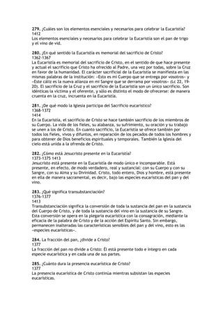 279. ¿Cuáles son los elementos esenciales y necesarios para celebrar la Eucaristía?
1412
Los elementos esenciales y necesarios para celebrar la Eucaristía son el pan de trigo
y el vino de vid.

280. ¿En qué sentido la Eucaristía es memorial del sacrificio de Cristo?
1362-1367
La Eucaristía es memorial del sacrificio de Cristo, en el sentido de que hace presente
y actual el sacrificio que Cristo ha ofrecido al Padre, una vez por todas, sobre la Cruz
en favor de la humanidad. El carácter sacrificial de la Eucaristía se manifiesta en las
mismas palabras de la institución: «Esto es mi Cuerpo que se entrega por vosotros» y
«Este cáliz es la nueva alianza en mi Sangre que se derrama por vosotros» (Lc 22, 19-
20). El sacrificio de la Cruz y el sacrificio de la Eucaristía son un único sacrificio. Son
idénticas la víctima y el oferente, y sólo es distinto el modo de ofrecerse: de manera
cruenta en la cruz, incruenta en la Eucaristía.

281. ¿De qué modo la Iglesia participa del Sacrificio eucarístico?
1368-1372
1414
En la Eucaristía, el sacrificio de Cristo se hace también sacrificio de los miembros de
su Cuerpo. La vida de los fieles, su alabanza, su sufrimiento, su oración y su trabajo
se unen a los de Cristo. En cuanto sacrificio, la Eucaristía se ofrece también por
todos los fieles, vivos y difuntos, en reparación de los pecados de todos los hombres y
para obtener de Dios beneficios espirituales y temporales. También la Iglesia del
cielo está unida a la ofrenda de Cristo.

282. ¿Cómo está Jesucristo presente en la Eucaristía?
1373-1375 1413
Jesucristo está presente en la Eucaristía de modo único e incomparable. Está
presente, en efecto, de modo verdadero, real y sustancial: con su Cuerpo y con su
Sangre, con su Alma y su Divinidad. Cristo, todo entero, Dios y hombre, está presente
en ella de manera sacramental, es decir, bajo las especies eucarísticas del pan y del
vino.

283. ¿Qué significa transubstanciación?
1376-1377
1413
Transubstanciación significa la conversión de toda la sustancia del pan en la sustancia
del Cuerpo de Cristo, y de toda la sustancia del vino en la sustancia de su Sangre.
Esta conversión se opera en la plegaria eucarística con la consagración, mediante la
eficacia de la palabra de Cristo y de la acción del Espíritu Santo. Sin embargo,
permanecen inalteradas las características sensibles del pan y del vino, esto es las
«especies eucarísticas».

284. La fracción del pan, ¿divide a Cristo?
1377
La fracción del pan no divide a Cristo: Él está presente todo e íntegro en cada
especie eucarística y en cada una de sus partes.

285. ¿Cuánto dura la presencia eucarística de Cristo?
1377
La presencia eucarística de Cristo continúa mientras subsistan las especies
eucarísticas.
 