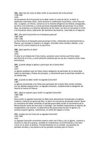 286. ¿Qué tipo de culto se debe rendir al sacramento de la Eucaristía?
1378-1381
1418
Al sacramento de la Eucaristía se le debe rendir el culto de latría, es decir la
adoración reservada a Dios, tanto durante la celebración eucarística, como fuera de
ella. La Iglesia, en efecto, conserva con la máxima diligencia las Hostias consagradas,
las lleva a los enfermos y a otras personas imposibilitadas de participar en la Santa
Misa, las presenta a la solemne adoración de los fieles, las lleva en procesión e invita
a la frecuente visita y adoración del Santísimo Sacramento, reservado en el Sagrario.

287. ¿Por qué la Eucaristía es el banquete pascual?
1382-1384
1391-1396
La Eucaristía es el banquete pascual porque Cristo, realizando sacramentalmente su
Pascua, nos entrega su Cuerpo y su Sangre, ofrecidos como comida y bebida, y nos
une con Él y entre nosotros en su sacrificio.

288. ¿Qué significa el altar?
1383
1410
El altar es el símbolo de Cristo mismo, presente como víctima sacrificial (altar-
sacrificio de la Cruz), y como alimento celestial que se nos da a nosotros (altar-mesa
eucarística).

289. ¿Cuándo obliga la Iglesia a participar de la Santa Misa?
1389
1417
La Iglesia establece que los fieles tienen obligación de participar de la Santa Misa
todos los domingos y fiestas de precepto, y recomienda que se participe también en
los demás días.

290. ¿Cuándo se debe recibir la sagrada Comunión?
1389
La Iglesia recomienda a los fieles que participan de la Santa Misa recibir también,
con las debidas disposiciones, la sagrada Comunión, estableciendo la obligación de
hacerlo al menos en Pascua.

291. ¿Qué se requiere para recibir la sagrada Comunión?
1385-1389
1415
Para recibir la sagrada Comunión se debe estar plenamente incorporado a la Iglesia
Católica y hallarse en gracia de Dios, es decir sin conciencia de pecado mortal. Quien
es consciente de haber cometido un pecado grave debe recibir el sacramento de la
Reconciliación antes de acercarse a comulgar. Son también importantes el espíritu de
recogimiento y de oración, la observancia del ayuno prescrito por la Iglesia y la
actitud corporal (gestos, vestimenta), en señal de respeto a Cristo.

292. ¿Cuáles son los frutos de la sagrada Comunión?
1391-1397
1416
La sagrada Comunión acrecienta nuestra unión con Cristo y con su Iglesia, conserva y
renueva la vida de la gracia, recibida en el Bautismo y la Confirmación y nos hace
crecer en el amor al prójimo. Fortaleciéndonos en la caridad, nos perdona los
pecados veniales y nos preserva de los pecados mortales para el futuro.
 