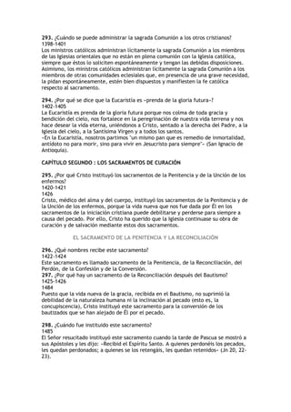 293. ¿Cuándo se puede administrar la sagrada Comunión a los otros cristianos?
1398-1401
Los ministros católicos administran lícitamente la sagrada Comunión a los miembros
de las Iglesias orientales que no están en plena comunión con la Iglesia católica,
siempre que éstos lo soliciten espontáneamente y tengan las debidas disposiciones.
Asimismo, los ministros católicos administran lícitamente la sagrada Comunión a los
miembros de otras comunidades eclesiales que, en presencia de una grave necesidad,
la pidan espontáneamente, estén bien dispuestos y manifiesten la fe católica
respecto al sacramento.

294. ¿Por qué se dice que la Eucaristía es «prenda de la gloria futura»?
1402-1405
La Eucaristía es prenda de la gloria futura porque nos colma de toda gracia y
bendición del cielo, nos fortalece en la peregrinación de nuestra vida terrena y nos
hace desear la vida eterna, uniéndonos a Cristo, sentado a la derecha del Padre, a la
Iglesia del cielo, a la Santísima Virgen y a todos los santos.
«En la Eucaristía, nosotros partimos "un mismo pan que es remedio de inmortalidad,
antídoto no para morir, sino para vivir en Jesucristo para siempre"» (San Ignacio de
Antioquía).

CAPÍTULO SEGUNDO : LOS SACRAMENTOS DE CURACIÓN

295. ¿Por qué Cristo instituyó los sacramentos de la Penitencia y de la Unción de los
enfermos?
1420-1421
1426
Cristo, médico del alma y del cuerpo, instituyó los sacramentos de la Penitencia y de
la Unción de los enfermos, porque la vida nueva que nos fue dada por Él en los
sacramentos de la iniciación cristiana puede debilitarse y perderse para siempre a
causa del pecado. Por ello, Cristo ha querido que la Iglesia continuase su obra de
curación y de salvación mediante estos dos sacramentos.

             EL SACRAMENTO DE LA PENITENCIA Y LA RECONCILIACIÓN

296. ¿Qué nombres recibe este sacramento?
1422-1424
Este sacramento es llamado sacramento de la Penitencia, de la Reconciliación, del
Perdón, de la Confesión y de la Conversión.
297. ¿Por qué hay un sacramento de la Reconciliación después del Bautismo?
1425-1426
1484
Puesto que la vida nueva de la gracia, recibida en el Bautismo, no suprimió la
debilidad de la naturaleza humana ni la inclinación al pecado (esto es, la
concupiscencia), Cristo instituyó este sacramento para la conversión de los
bautizados que se han alejado de Él por el pecado.

298. ¿Cuándo fue instituido este sacramento?
1485
El Señor resucitado instituyó este sacramento cuando la tarde de Pascua se mostró a
sus Apóstoles y les dijo: «Recibid el Espíritu Santo. A quienes perdonéis los pecados,
les quedan perdonados; a quienes se los retengáis, les quedan retenidos» (Jn 20, 22-
23).
 
