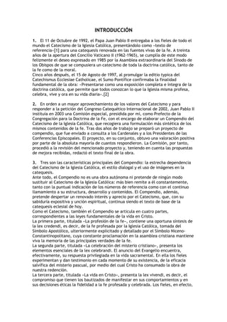INTRODUCCIÓN
1. El 11 de Octubre de 1992, el Papa Juan Pablo II entregaba a los fieles de todo el
mundo el Catecismo de la Iglesia Católica, presentándolo como «texto de
referencia»[1] para una catequesis renovada en las fuentes vivas de la fe. A treinta
años de la apertura del Concilio Vaticano II (1962-1965), se cumplía de este modo
felizmente el deseo expresado en 1985 por la Asamblea extraordinaria del Sínodo de
los Obispos de que se compusiera un catecismo de toda la doctrina católica, tanto de
la fe como de la moral.
Cinco años después, el 15 de Agosto de 1997, al promulgar la editio typica del
Catechismus Ecclesiae Catholicae, el Sumo Pontífice confirmaba la finalidad
fundamental de la obra: «Presentarse como una exposición completa e íntegra de la
doctrina católica, que permite que todos conozcan lo que la Iglesia misma profesa,
celebra, vive y ora en su vida diaria».[2]

2. En orden a un mayor aprovechamiento de los valores del Catecismo y para
responder a la petición del Congreso Catequético Internacional de 2002, Juan Pablo II
instituía en 2003 una Comisión especial, presidida por mí, como Prefecto de la
Congregación para la Doctrina de la Fe, con el encargo de elaborar un Compendio del
Catecismo de la Iglesia Católica, que recogiera una formulación más sintética de los
mismos contenidos de la fe. Tras dos años de trabajo se preparó un proyecto de
compendio, que fue enviado a consulta a los Cardenales y a los Presidentes de las
Conferencias Episcopales. El proyecto, en su conjunto, obtuvo una valoración positiva
por parte de la absoluta mayoría de cuantos respondieron. La Comisión, por tanto,
procedió a la revisión del mencionado proyecto y, teniendo en cuenta las propuestas
de mejora recibidas, redactó el texto final de la obra.

3. Tres son las características principales del Compendio: la estrecha dependencia
del Catecismo de la Iglesia Católica, el estilo dialogal y el uso de imágenes en la
catequesis.
Ante todo, el Compendio no es una obra autónoma ni pretende de ningún modo
sustituir al Catecismo de la Iglesia Católica: más bien remite a él constantemente,
tanto con la puntual indicación de los números de referencia como con el continuo
llamamiento a su estructura, desarrollo y contenidos. El Compendio, además,
pretende despertar un renovado interés y aprecio por el Catecismo, que, con su
sabiduría expositiva y unción espiritual, continua siendo el texto de base de la
catequesis eclesial de hoy.
Como el Catecismo, también el Compendio se articula en cuatro partes,
correspondientes a las leyes fundamentales de la vida en Cristo.
La primera parte, titulada «La profesión de la fe», contiene una oportuna síntesis de
la lex credendi, es decir, de la fe profesada por la Iglesia Católica, tomada del
Símbolo Apostólico, ulteriormente explicitado y detallado por el Símbolo Niceno-
Constantinopolitano, cuya constante proclamación en la asamblea cristiana mantiene
viva la memoria de las principales verdades de la fe.
La segunda parte, titulada «La celebración del misterio cristiano», presenta los
elementos esenciales de la lex celebrandi. El anuncio del Evangelio encuentra,
efectivamente, su respuesta privilegiada en la vida sacramental. En ella los fieles
experimentan y dan testimonio en cada momento de su existencia, de la eficacia
salvífica del misterio pascual, por medio del cual Cristo ha consumado la obra de
nuestra redención.
La tercera parte, titulada «La vida en Cristo», presenta la lex vivendi, es decir, el
compromiso que tienen los bautizados de manifestar en sus comportamientos y en
sus decisiones éticas la fidelidad a la fe profesada y celebrada. Los fieles, en efecto,
 