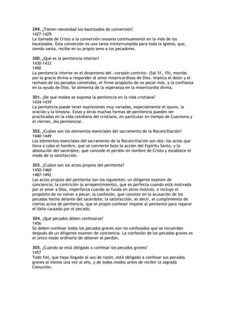 299. ¿Tienen necesidad los bautizados de conversión?
1427-1429
La llamada de Cristo a la conversión resuena continuamente en la vida de los
bautizados. Esta conversión es una tarea ininterrumpida para toda la Iglesia, que,
siendo santa, recibe en su propio seno a los pecadores.

300. ¿Qué es la penitencia interior?
1430-1433
1490
La penitencia interior es el dinamismo del «corazón contrito» (Sal 51, 19), movido
por la gracia divina a responder al amor misericordioso de Dios. Implica el dolor y el
rechazo de los pecados cometidos, el firme propósito de no pecar más, y la confianza
en la ayuda de Dios. Se alimenta de la esperanza en la misericordia divina.

301. ¿De qué modos se expresa la penitencia en la vida cristiana?
1434-1439
La penitencia puede tener expresiones muy variadas, especialmente el ayuno, la
oración y la limosna. Estas y otras muchas formas de penitencia pueden ser
practicadas en la vida cotidiana del cristiano, en particular en tiempo de Cuaresma y
el viernes, día penitencial.

302. ¿Cuáles son los elementos esenciales del sacramento de la Reconciliación?
1440-1449
Los elementos esenciales del sacramento de la Reconciliación son dos: los actos que
lleva a cabo el hombre, que se convierte bajo la acción del Espíritu Santo, y la
absolución del sacerdote, que concede el perdón en nombre de Cristo y establece el
modo de la satisfacción.

303. ¿Cuáles son los actos propios del penitente?
1450-1460
1487-1492
Los actos propios del penitente son los siguientes: un diligente examen de
conciencia; la contrición (o arrepentimiento), que es perfecta cuando está motivada
por el amor a Dios, imperfecta cuando se funda en otros motivos, e incluye el
propósito de no volver a pecar; la confesión, que consiste en la acusación de los
pecados hecha delante del sacerdote; la satisfacción, es decir, el cumplimiento de
ciertos actos de penitencia, que el propio confesor impone al penitente para reparar
el daño causado por el pecado.

304. ¿Qué pecados deben confesarse?
1456
Se deben confesar todos los pecados graves aún no confesados que se recuerdan
después de un diligente examen de conciencia. La confesión de los pecados graves es
el único modo ordinario de obtener el perdón.

305. ¿Cuándo se está obligado a confesar los pecados graves?
1457
Todo fiel, que haya llegado al uso de razón, está obligado a confesar sus pecados
graves al menos una vez al año, y de todos modos antes de recibir la sagrada
Comunión.
 