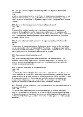 306. ¿Por qué también los pecados veniales pueden ser objeto de la confesión
sacramental?
1458
La Iglesia recomienda vivamente la confesión de los pecados veniales aunque no sea
estrictamente necesaria, ya que ayuda a formar una recta conciencia y a luchar
contra las malas inclinaciones, a dejarse curar por Cristo y a progresar en la vida del
Espíritu.

307. ¿Quién es el ministro del sacramento de la Reconciliación?
1461-1466
1495
Cristo confió el ministerio de la reconciliación a sus Apóstoles, a los obispos,
sucesores de los Apóstoles, y a los presbíteros, colaboradores de los obispos, los
cuales se convierten, por tanto, en instrumentos de la misericordia y de la justicia de
Dios. Ellos ejercen el poder de perdonar los pecados en el nombre del Padre y del
Hijo y del Espíritu Santo.

308. ¿A quién está reservada la absolución de algunos pecados particularmente
graves?
1463
La absolución de algunos pecados particularmente graves (como son los castigados
con la excomunión) está reservada a la Sede Apostólica o al obispo del lugar o a los
presbíteros autorizados por ellos, aunque todo sacerdote puede absolver de cualquier
pecado y excomunión, al que se halla en peligro de muerte.

309. El confesor, ¿está obligado al secreto?
1467
Dada la delicadeza y la grandeza de este ministerio y el respeto debido a las
personas, todo confesor está obligado, sin ninguna excepción y bajo penas muy
severas, a mantener el sigilo sacramental, esto es, el absoluto secreto sobre los
pecados conocidos en confesión.

310. ¿Cuáles son los efectos de este sacramento?
1468-1470
1496
Los efectos del sacramento de la Penitencia son: la reconciliación con Dios y, por
tanto, el perdón de los pecados; la reconciliación con la Iglesia; la recuperación del
estado de gracia, si se había perdido; la remisión de la pena eterna merecida a causa
de los pecados mortales y, al menos en parte, de las penas temporales que son
consecuencia del pecado; la paz y la serenidad de conciencia y el consuelo del
espíritu; el aumento de la fuerza espiritual para el combate cristiano.

311. ¿Se puede celebrar en algunos casos este sacramento con la confesión general y
absolución colectiva?
1480-1484
En caso de grave necesidad (como un inminente peligro de muerte), se puede
recurrir a la celebración comunitaria de la Reconciliación, con la confesión general y
la absolución colectiva, respetando las normas de la Iglesia y haciendo propósito de
confesar individualmente, a su debido tiempo, los pecados graves ya perdonados de
esta forma.
 