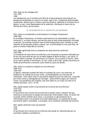 312. ¿Qué son las indulgencias?
1471-1479
1498
Las indulgencias son la remisión ante Dios de la pena temporal merecida por los
pecados ya perdonados en cuanto a la culpa, que el fiel, cumpliendo determinadas
condiciones, obtiene para sí mismo o para los difuntos, mediante el ministerio de la
Iglesia, la cual, como dispensadora de la redención, distribuye el tesoro de los
méritos de Cristo y de los santos.

                 EL SACRAMENTO DE LA UNCIÓN DE LOS ENFERMOS

313. ¿Cómo es considerada la enfermedad en el Antiguo Testamento?
1499-1502
En el Antiguo Testamento, el hombre experimenta en la enfermedad su propia
limitación y, al mismo tiempo, percibe que ésta se halla misteriosamente vinculada
al pecado. Los profetas intuyeron que la enfermedad podía tener también un valor
redentor de los pecados propios y ajenos. Así, la enfermedad se vivía ante Dios, de
quien el hombre imploraba la curación.

314. ¿Qué significado tiene la compasión de Jesús hacia los enfermos?
1503-1505
La compasión de Jesús hacia los enfermos y las numerosas curaciones realizadas por
él son una clara señal de que con él había llegado el Reino de Dios y, por tanto, la
victoria sobre el pecado, el sufrimiento y la muerte. Con su pasión y muerte, Jesús
da un nuevo sentido al sufrimiento, el cual, unido al de Cristo, puede convertirse en
medio de purificación y salvación, para nosotros y para los demás.

315. ¿Cómo se comporta la Iglesia con los enfermos?
1506-1513
1526-1527
La Iglesia, habiendo recibido del Señor el mandato de curar a los enfermos, se
empeña en el cuidado de los que sufren, acompañándolos con oraciones de
intercesión. Tiene sobre todo un sacramento específico para los enfermos, instituido
por Cristo mismo y atestiguado por Santiago: «¿Está enfermo alguno de vosotros?
Llame a los presbíteros de la Iglesia, que oren sobre él y le unjan con óleo en el
nombre del Señor» (St 5, 14-15).

316. ¿Quién puede recibir el sacramento de la Unción de los enfermos?
1514-1515
1528-1529
El sacramento de la Unción de los enfermos lo puede recibir cualquier fiel que
comienza a encontrarse en peligro de muerte por enfermedad o vejez. El mismo fiel
lo puede recibir también otras veces, si se produce un agravamiento de la
enfermedad o bien si se presenta otra enfermedad grave. La celebración de este
sacramento debe ir precedida, si es posible, de la confesión individual del enfermo.

317. ¿Quién administra este sacramento?
1516
1530
El sacramento de la Unción de los enfermos sólo puede ser administrado por los
sacerdotes (obispos o presbíteros).
 