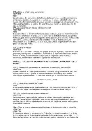 318. ¿Cómo se celebra este sacramento?
1517-1519
1531
La celebración del sacramento de la Unción de los enfermos consiste esencialmente
en la unción con óleo, bendecido si es posible por el obispo, sobre la frente y las
manos del enfermo (en el rito romano, o también en otras partes del cuerpo en otros
ritos), acompañada de la oración del sacerdote, que implora la gracia especial de
este sacramento.
319. ¿Cuáles son los efectos de este sacramento?
1520-1523
1532
El sacramento de la Unción confiere una gracia particular, que une más íntimamente
al enfermo a la Pasión de Cristo, por su bien y por el de toda la Iglesia, otorgándole
fortaleza, paz, ánimo y también el perdón de los pecados, si el enfermo no ha podido
confesarse. Además, este sacramento concede a veces, si Dios lo quiere, la
recuperación de la salud física. En todo caso, esta Unción prepara al enfermo para
pasar a la Casa del Padre.

320. ¿Qué es el Viático?
1524-1525
El Viático es la Eucaristía recibida por quienes están por dejar esta vida terrena y se
preparan para el paso a la vida eterna. Recibida en el momento del tránsito de este
mundo al Padre, la Comunión del Cuerpo y de la Sangre de Cristo muerto y
resucitado, es semilla de vida eterna y poder de resurrección.

CAPÍTULO TERCERO : LOS SACRAMENTOS AL SERVICIO DE LA COMUNIÓN Y DE LA
MISIÓN.

321. ¿Cuáles son los sacramentos al servicio de la comunión y de la misión?
1533-1535
Dos sacramentos, el Orden y el Matrimonio, confieren una gracia especial para una
misión particular en la Iglesia, al servicio de la edificación del pueblo de Dios.
Contribuyen especialmente a la comunión eclesial y a la salvación de los demás.

                             EL SACRAMENTO DEL ORDEN

322. ¿Qué es el sacramento del Orden?
1536
El sacramento del Orden es aquel mediante el cual, la misión confiada por Cristo a
sus Apóstoles, sigue siendo ejercida en la Iglesia hasta el fin de los tiempos.

323. ¿Por qué se llama sacramento del Orden?
1537-1538
Orden indica un cuerpo eclesial, del que se entra a formar parte mediante una
especial consagración (Ordenación), que, por un don singular del Espíritu Santo,
permite ejercer una potestad sagrada al servicio del Pueblo de Dios en nombre y con
la autoridad de Cristo.

324. ¿Cómo se sitúa el sacramento del Orden en el designio divino de la salvación?
1539-1546
1590-1591
En la Antigua Alianza el sacramento del Orden fue prefigurado por el servicio de los
levitas, el sacerdocio de Aarón y la institución de los setenta «ancianos» (Nm 11, 25).
Estas prefiguraciones se cumplen en Cristo Jesús, quien, mediante su sacrificio en la
 