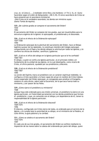 cruz, es «el único [.....] mediador entre Dios y los hombres» (1 Tm 2, 5), el «Sumo
Sacerdote según el orden de Melquisedec» (Hb 5,10). El único sacerdocio de Cristo se
hace presente por el sacerdocio ministerial.
«Sólo Cristo es el verdadero sacerdote; los demás son ministros suyos»
(Santo Tomás de Aquino).

325. ¿De cuántos grados se compone el sacramento del Orden?
1554
1593
El sacramento del Orden se compone de tres grados, que son insustituibles para la
estructura orgánica de la Iglesia: el episcopado, el presbiterado y el diaconado.

326. ¿Cuál es el efecto de la Ordenación episcopal?
1557-1558
1594
La Ordenación episcopal da la plenitud del sacramento del Orden, hace al Obispo
legítimo sucesor de los Apóstoles, lo constituye miembro del Colegio episcopal,
compartiendo con el Papa y los demás obispos la solicitud por todas las Iglesias, y le
confiere los oficios de enseñar, santificar y gobernar.

327. ¿Cuál es el oficio del obispo en la Iglesia particular que se le ha confiado?
1560-1561
El obispo, a quien se confía una Iglesia particular, es el principio visible y el
fundamento de la unidad de esa Iglesia, en la cual desempeña, como vicario de
Cristo, el oficio pastoral, ayudado por sus presbíteros y diáconos.

328. ¿Cuál es el efecto de la Ordenación presbiteral?
1562-1567
1595
La unción del Espíritu marca al presbítero con un carácter espiritual indeleble, lo
configura a Cristo sacerdote y lo hace capaz de actuar en nombre de Cristo Cabeza.
Como cooperador del Orden episcopal, es consagrado para predicar el Evangelio,
celebrar el culto divino, sobre todo la Eucaristía, de la que saca fuerza todo su
ministerio, y ser pastor de los fieles.

329. ¿Cómo ejerce el presbítero su ministerio?
1568
Aunque haya sido ordenado para una misión universal, el presbítero la ejerce en una
Iglesia particular, en fraternidad sacramental con los demás presbíteros que forman
el «presbiterio» y que, en comunión con el obispo y en dependencia de él, tienen la
responsabilidad de la Iglesia particular.

330. ¿Cuál es el efecto de la Ordenación diaconal?
1569-1574
1596
El diácono, configurado con Cristo siervo de todos, es ordenado para el servicio de la
Iglesia, y lo cumple bajo la autoridad de su obispo, en el ministerio de la Palabra, el
culto divino, la guía pastoral y la caridad.

331. ¿Cómo se celebra el sacramento del Orden?
1572-1574
1597
En cada uno de sus tres grados, el sacramento del Orden se confiere mediante la
imposición de las manos sobre la cabeza del ordenando por parte del obispo, quien
 