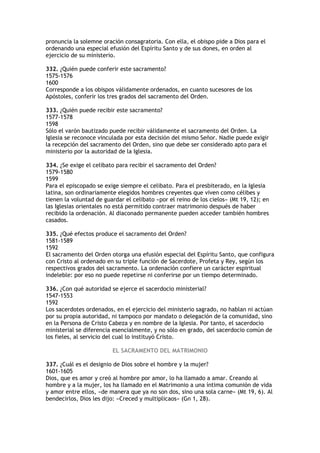 pronuncia la solemne oración consagratoria. Con ella, el obispo pide a Dios para el
ordenando una especial efusión del Espíritu Santo y de sus dones, en orden al
ejercicio de su ministerio.

332. ¿Quién puede conferir este sacramento?
1575-1576
1600
Corresponde a los obispos válidamente ordenados, en cuanto sucesores de los
Apóstoles, conferir los tres grados del sacramento del Orden.

333. ¿Quién puede recibir este sacramento?
1577-1578
1598
Sólo el varón bautizado puede recibir válidamente el sacramento del Orden. La
Iglesia se reconoce vinculada por esta decisión del mismo Señor. Nadie puede exigir
la recepción del sacramento del Orden, sino que debe ser considerado apto para el
ministerio por la autoridad de la Iglesia.

334. ¿Se exige el celibato para recibir el sacramento del Orden?
1579-1580
1599
Para el episcopado se exige siempre el celibato. Para el presbiterado, en la Iglesia
latina, son ordinariamente elegidos hombres creyentes que viven como célibes y
tienen la voluntad de guardar el celibato «por el reino de los cielos» (Mt 19, 12); en
las Iglesias orientales no está permitido contraer matrimonio después de haber
recibido la ordenación. Al diaconado permanente pueden acceder también hombres
casados.

335. ¿Qué efectos produce el sacramento del Orden?
1581-1589
1592
El sacramento del Orden otorga una efusión especial del Espíritu Santo, que configura
con Cristo al ordenado en su triple función de Sacerdote, Profeta y Rey, según los
respectivos grados del sacramento. La ordenación confiere un carácter espiritual
indeleble: por eso no puede repetirse ni conferirse por un tiempo determinado.

336. ¿Con qué autoridad se ejerce el sacerdocio ministerial?
1547-1553
1592
Los sacerdotes ordenados, en el ejercicio del ministerio sagrado, no hablan ni actúan
por su propia autoridad, ni tampoco por mandato o delegación de la comunidad, sino
en la Persona de Cristo Cabeza y en nombre de la Iglesia. Por tanto, el sacerdocio
ministerial se diferencia esencialmente, y no sólo en grado, del sacerdocio común de
los fieles, al servicio del cual lo instituyó Cristo.

                         EL SACRAMENTO DEL MATRIMONIO

337. ¿Cuál es el designio de Dios sobre el hombre y la mujer?
1601-1605
Dios, que es amor y creó al hombre por amor, lo ha llamado a amar. Creando al
hombre y a la mujer, los ha llamado en el Matrimonio a una íntima comunión de vida
y amor entre ellos, «de manera que ya no son dos, sino una sola carne» (Mt 19, 6). Al
bendecirlos, Dios les dijo: «Creced y multiplicaos» (Gn 1, 28).
 