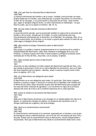 338. ¿Con qué fines ha instituido Dios el Matrimonio?
1659-1660
La alianza matrimonial del hombre y de la mujer, fundada y estructurada con leyes
propias dadas por el Creador, está ordenada por su propia naturaleza a la comunión y
al bien de los cónyuges, y a la procreación y educación de los hijos. Jesús enseña
que, según el designio original divino, la unión matrimonial es indisoluble: «Lo que
Dios ha unido, que no lo separe el hombre» (Mc 10, 9).

339. ¿De qué modo el pecado amenaza al Matrimonio?
1606-1608
A causa del primer pecado, que ha provocado también la ruptura de la comunión del
hombre y de la mujer, donada por el Creador, la unión matrimonial está muy
frecuentemente amenazada por la discordia y la infidelidad. Sin embargo, Dios, en su
infinita misericordia, da al hombre y a la mujer su gracia para realizar la unión de sus
vidas según el designio divino original.

340. ¿Qué enseña el Antiguo Testamento sobre el Matrimonio?
1609-1611
Dios ayuda a su pueblo a madurar progresivamente en la conciencia de la unidad e
indisolubilidad del Matrimonio, sobre todo mediante la pedagogía de la Ley y los
Profetas. La alianza nupcial entre Dios e Israel prepara y prefigura la Alianza nueva
realizada por el Hijo de Dios, Jesucristo, con su esposa, la Iglesia.

341. ¿Qué novedad aporta Cristo al Matrimonio?
1612-1617
1661
Jesucristo no sólo restablece el orden original del Matrimonio querido por Dios, sino
que otorga la gracia para vivirlo en su nueva dignidad de sacramento, que es el signo
del amor esponsal hacia la Iglesia: «Maridos, amad a vuestras mujeres como Cristo
ama a la Iglesia» (Ef 5, 25)

342. ¿Es el Matrimonio una obligación para todos?
1618-1620
El Matrimonio no es una obligación para todos. En particular, Dios llama a algunos
hombres y mujeres a seguir a Jesús por el camino de la virginidad o del celibato por
el Reino de los cielos; éstos renuncian al gran bien del Matrimonio para ocupase de
las cosas del Señor tratando de agradarle, y se convierten en signo de la primacía
absoluta del amor de Cristo y de la ardiente esperanza de su vuelta gloriosa.

343. ¿Cómo se celebra el sacramento del Matrimonio?
1621-1624
1663
Dado que el Matrimonio constituye a los cónyuges en un estado público de vida en la
Iglesia, su celebración litúrgica es pública, en presencia del sacerdote (o de un
testigo cualificado de la Iglesia) y de otros testigos.

344. ¿Qué es el consentimiento matrimonial?
1625-1632
1662-1663
El consentimiento matrimonial es la voluntad, expresada por un hombre y una mujer,
de entregarse mutua y definitivamente, con el fin de vivir una alianza de amor fiel y
fecundo. Puesto que el consentimiento hace el Matrimonio, resulta indispensable e
insustituible. Para que el Matrimonio sea válido el consentimiento debe tener como
 
