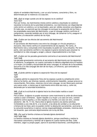 objeto el verdadero Matrimonio, y ser un acto humano, consciente y libre, no
determinado por la violencia o la coacción.

345. ¿Qué se exige cuando uno de los esposos no es católico?
1633-1637
Para ser lícitos, los matrimonios mixtos (entre católico y bautizado no católico)
necesitan la licencia de la autoridad eclesiástica. Los matrimonios con disparidad de
culto (entre un católico y un no bautizado), para ser válidos necesitan una dispensa.
En todo caso, es esencial que los cónyuges no excluyan la aceptación de los fines y
las propiedades esenciales del Matrimonio, y que el cónyuge católico confirme el
compromiso, conocido también por el otro cónyuge, de conservar la fe y asegurar el
Bautismo y la educación católica de los hijos.

346. ¿Cuáles son los efectos del sacramento del Matrimonio?
1638-1642
El sacramento del Matrimonio crea entre los cónyuges un vínculo perpetuo y
exclusivo. Dios mismo ratifica el consentimiento de los esposos. Por tanto, el
Matrimonio rato y consumado entre bautizados no podrá ser nunca disuelto. Por otra
parte, este sacramento confiere a los esposos la gracia necesaria para alcanzar la
santidad en la vida conyugal y acoger y educar responsablemente a los hijos.

347. ¿Cuáles son los pecados gravemente contrarios al sacramento del Matrimonio?
1645-1648
Los pecados gravemente contrarios al sacramento del Matrimonio son los siguientes:
el adulterio, la poligamia, en cuanto contradice la idéntica dignidad entre el hombre
y la mujer y la unidad y exclusividad del amor conyugal; el rechazo de la fecundidad,
que priva a la vida conyugal del don de los hijos; y el divorcio, que contradice la
indisolubilidad.

348. ¿Cuándo admite la Iglesia la separación física de los esposos?
1629
1649
La Iglesia admite la separación física de los esposos cuando la cohabitación entre
ellos se ha hecho, por diversas razones, prácticamente imposible, aunque procura su
reconciliación. Pero éstos, mientras viva el otro cónyuge, no son libres para contraer
una nueva unión, a menos que el matrimonio entre ellos sea nulo y, como tal,
declarado por la autoridad eclesiástica.

349. ¿Cuál es la actitud de la Iglesia hacia los divorciados vueltos a casar?
1650-1651
Fiel al Señor, la Iglesia no puede reconocer como matrimonio la unión de divorciados
vueltos a casar civilmente. «Quien repudie a su mujer y se case con otra, comete
adulterio contra aquella; y si ella repudia a su marido y se casa con otro, comete
adulterio» (Mc 10, 11-12). Hacia ellos la Iglesia muestra una atenta solicitud,
invitándoles a una vida de fe, a la oración, a las obras de caridad y a la educación
cristiana de los hijos; pero no pueden recibir la absolución sacramental, acercarse a
la comunión eucarística ni ejercer ciertas responsabilidades eclesiales, mientras dure
tal situación, que contrasta objetivamente con la ley de Dios.

350. ¿Por qué la familia cristiana es llamada Iglesia doméstica?
1655-1658 1666
La familia cristiana es llamada Iglesia doméstica, porque manifiesta y realiza la
naturaleza comunitaria y familiar de la Iglesia en cuanto familia de Dios. Cada
miembro, según su propio papel, ejerce el sacerdocio bautismal, contribuyendo a
 