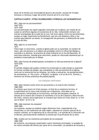 hacer de la familia una comunidad de gracia y de oración, escuela de virtudes
humanas y cristianas y lugar del primer anuncio de la fe a los hijos.

CAPÍTULO CUARTO : OTRAS CELEBRACIONES LITÚRGICAS LOS SACRAMENTALES

351. ¿Qué son los sacramentales?
1667-1672
1677-1678
Los sacramentales son signos sagrados instituidos por la Iglesia, por medio de los
cuales se santifican algunas circunstancias de la vida. Comprenden siempre una
oración acompañada de la señal de la cruz o de otros signos. Entre los sacramentales,
ocupan un lugar importante las bendiciones, que son una alabanza a Dios y una
oración para obtener sus dones, la consagración de personas y la dedicación de cosas
al culto de Dios.

352. ¿Qué es un exorcismo?
1673
Tiene lugar un exorcismo, cuando la Iglesia pide con su autoridad, en nombre de
Jesús, que una persona o un objeto sea protegido contra el influjo del Maligno y
sustraído a su dominio. Se practica de modo ordinario en el rito del Bautismo. El
exorcismo solemne, llamado gran exorcismo, puede ser efectuado solamente por un
presbítero autorizado por el obispo.

353. ¿Qué formas de piedad popular acompañan la vida sacramental de la Iglesia?
1674-1676
1679
El sentido religioso del pueblo cristiano ha encontrado en todo tiempo su expresión
en formas variadas de piedad, que acompañan la vida sacramental de la Iglesia,
como son la veneración de las reliquias, las visitas a santuarios, las peregrinaciones,
las procesiones, el «Vía crucis», el Rosario. La Iglesia, a la luz de la fe, ilumina y
favorece las formas auténticas de piedad popular.

                              LAS EXEQUIAS CRISTIANAS

354. ¿Qué relación existe entre los sacramentos y la muerte del cristiano?
1680-1683
El cristiano que muere en Cristo alcanza, al final de su existencia terrena, el
cumplimiento de la nueva vida iniciada con el Bautismo, reforzada con la
Confirmación y alimentada en la Eucaristía, anticipo del banquete celestial. El
sentido de la muerte del cristiano se manifiesta a la luz de la Muerte y Resurrección
de Cristo, nuestra única esperanza; el cristiano que muere en Cristo Jesús va «a vivir
con el Señor» (2 Co 5, 8).

355. ¿Qué expresan las exequias?
1684-1685
Las exequias, aunque se celebren según diferentes ritos, respondiendo a las
situaciones y a las tradiciones de cada región, expresan el carácter pascual de la
muerte cristiana, en la esperanza de la resurrección, y el sentido de la comunión con
el difunto, particularmente mediante la oración por la purificación de su alma.

356. ¿Cuáles son los momentos principales de las exequias?
1686-1690
De ordinario, las exequias comprenden cuatro momentos principales: la acogida de
los restos mortales del difunto por parte de la comunidad, con palabras de consuelo y
 