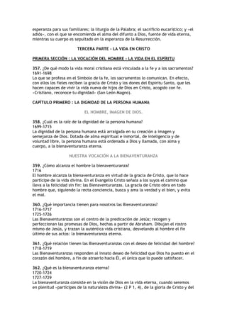 esperanza para sus familiares; la liturgia de la Palabra; el sacrificio eucarístico; y «el
adiós», con el que se encomienda el alma del difunto a Dios, fuente de vida eterna,
mientras su cuerpo es sepultado en la esperanza de la Resurrección.

                         TERCERA PARTE - LA VIDA EN CRISTO

PRIMERA SECCIÓN : LA VOCACIÓN DEL HOMBRE - LA VIDA EN EL ESPÍRITU

357. ¿De qué modo la vida moral cristiana está vinculada a la fe y a los sacramentos?
1691-1698
Lo que se profesa en el Símbolo de la fe, los sacramentos lo comunican. En efecto,
con ellos los fieles reciben la gracia de Cristo y los dones del Espíritu Santo, que les
hacen capaces de vivir la vida nueva de hijos de Dios en Cristo, acogido con fe.
«Cristiano, reconoce tu dignidad» (San León Magno).

CAPÍTULO PRIMERO : LA DIGNIDAD DE LA PERSONA HUMANA

                             EL HOMBRE, IMAGEN DE DIOS.

358. ¿Cuál es la raíz de la dignidad de la persona humana?
1699-1715
La dignidad de la persona humana está arraigada en su creación a imagen y
semejanza de Dios. Dotada de alma espiritual e inmortal, de inteligencia y de
voluntad libre, la persona humana está ordenada a Dios y llamada, con alma y
cuerpo, a la bienaventuranza eterna.

                    NUESTRA VOCACIÓN A LA BIENAVENTURANZA

359. ¿Cómo alcanza el hombre la bienaventuranza?
1716
El hombre alcanza la bienaventuranza en virtud de la gracia de Cristo, que lo hace
partícipe de la vida divina. En el Evangelio Cristo señala a los suyos el camino que
lleva a la felicidad sin fin: las Bienaventuranzas. La gracia de Cristo obra en todo
hombre que, siguiendo la recta conciencia, busca y ama la verdad y el bien, y evita
el mal.

360. ¿Qué importancia tienen para nosotros las Bienaventuranzas?
1716-1717
1725-1726
Las Bienaventuranzas son el centro de la predicación de Jesús; recogen y
perfeccionan las promesas de Dios, hechas a partir de Abraham. Dibujan el rostro
mismo de Jesús, y trazan la auténtica vida cristiana, desvelando al hombre el fin
último de sus actos: la bienaventuranza eterna.

361. ¿Qué relación tienen las Bienaventuranzas con el deseo de felicidad del hombre?
1718-1719
Las Bienaventuranzas responden al innato deseo de felicidad que Dios ha puesto en el
corazón del hombre, a fin de atraerlo hacia Él, el único que lo puede satisfacer.

362. ¿Qué es la bienaventuranza eterna?
1720-1724
1727-1729
La bienaventuranza consiste en la visión de Dios en la vida eterna, cuando seremos
en plenitud «partícipes de la naturaleza divina» (2 P 1, 4), de la gloria de Cristo y del
 