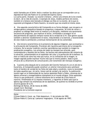 están llamados por el Señor Jesús a realizar las obras que se corresponden con su
dignidad de hijos del Padre en la caridad del Espíritu Santo.
La cuarta parte, titulada «La oración cristiana», ofrece una síntesis de la lex orandi,
es decir, de la vida de oración. A ejemplo de Jesús, modelo perfecto de orante,
también el cristiano está llamado al diálogo con Dios en la oración, de la que es
expresión privilegiada el Padre Nuestro, la oración que nos enseñó el mismo Jesús.

4. Una segunda característica del Compendio es su forma dialogal, que recupera un
antiguo género catequético basado en preguntas y respuestas. Se trata de volver a
proponer un diálogo ideal entre el maestro y el discípulo, mediante una apremiante
secuencia de preguntas, que implican al lector, invitándole a proseguir en el
descubrimiento de aspectos siempre nuevos de la verdad de su fe. Este género ayuda
también a abreviar notablemente el texto, reduciéndolo a lo esencial, y favoreciendo
de este modo la asimilación y eventual memorización de los contenidos.

5. Una tercera característica es la presencia de algunas imágenes, que acompañan a
la articulación del Compendio. Provienen del riquísimo patrimonio de la iconografía
cristiana. De la secular tradición conciliar aprendemos que también la imagen es
predicación evangélica. Los artistas de todos los tiempos han ofrecido, para
contemplación y asombro de los fieles, los hechos más sobresalientes del misterio de
la salvación, presentándolo en el esplendor del color y la perfección de la belleza. Es
éste un indicio de cómo hoy más que nunca, en la civilización de la imagen, la
imagen sagrada puede expresar mucho más que la misma palabra, dada la gran
eficacia de su dinamismo de comunicación y de transmisión del mensaje evangélico.

6. Cuarenta años después de la conclusión del Concilio Vaticano II y en el año de la
Eucaristía, el Compendio puede constituir un ulterior instrumento para satisfacer
tanto el hambre de verdad de los fieles de toda edad y condición, como la necesidad
de todos aquellos que, sin serlo, tienen sed de verdad y de justicia. Su publicación
tendrá lugar en la Solemnidad de los Santos Apóstoles Pedro y Pablo, columnas de la
Iglesia universal y evangelizadores ejemplares en el mundo antiguo. Estos apóstoles
vieron lo que predicaron, y dieron testimonio de la verdad de Cristo hasta el
martirio. Imitémosles en su impulso misionero, y roguemos al Señor para que la
Iglesia siga siempre las enseñanzas de los Apóstoles, de quienes ha recibido el primer
anuncio gozoso de la fe.
Domingo de Ramos, 20 de marzo de 2005.
Joseph Card. Ratzinger
Presidente de la Comisión especial
________________________________________
Notas
[1]Juan Pablo II, Const. ap. Fidei depositum, 11 de octubre de 1992.
[2]Juan Pablo II, Carta ap. Laetamur magnopere, 15 de agosto de 1997.
 