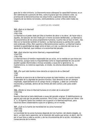 gozo de la vida trinitaria. La bienaventuranza sobrepasa la capacidad humana; es un
don sobrenatural y gratuito de Dios, como la gracia que nos conduce a ella. La
promesa de la bienaventuranza nos sitúa frente a opciones morales decisivas
respecto de los bienes terrenales, estimulándonos a amar a Dios sobre todas las
cosas.

                              LA LIBERTAD DEL HOMBRE

363. ¿Qué es la libertad?
1730-1733
1743-1744
La libertad es el poder dado por Dios al hombre de obrar o no obrar, de hacer esto o
aquello, de ejecutar de este modo por sí mismo acciones deliberadas. La libertad es
la característica de los actos propiamente humanos. Cuanto más se hace el bien, más
libre se va haciendo también el hombre. La libertad alcanza su perfección cuando
está ordenada a Dios, Bien supremo y Bienaventuranza nuestra. La libertad implica
también la posibilidad de elegir entre el bien y el mal. La elección del mal es un
abuso de la libertad, que conduce a la esclavitud del pecado.

364. ¿Qué relación hay entre libertad y responsabilidad?
1734-1737
1745-1746
La libertad hace al hombre responsable de sus actos, en la medida en que éstos son
voluntarios; aunque tanto la imputabilidad como la responsabilidad de una acción
pueden quedar disminuidas o incluso anuladas a causa de la ignorancia, la
inadvertencia, la violencia soportada, el miedo, los afectos desordenados y los
hábitos.

365. ¿Por qué todo hombre tiene derecho al ejercicio de su libertad?
1738
1747
El derecho al ejercicio de la libertad es propio de todo hombre, en cuanto resulta
inseparable de su dignidad de persona humana. Este derecho ha de ser siempre
respetado, especialmente en el campo moral y religioso, y debe ser civilmente
reconocido y tutelado, dentro de los límites del bien común y del justo orden
público.

366. ¿Dónde se sitúa la libertad humana en el orden de la salvación?
1739-1742
1748
Nuestra libertad se halla debilitada a causa del pecado original. El debilitamiento se
agrava aún más por los pecados sucesivos. Pero Cristo «nos liberó para ser libres» (Ga
5, 1). El Espíritu Santo nos conduce con su gracia a la libertad espiritual, para
hacernos libres colaboradores suyos en la Iglesia y en el mundo.

367. ¿Cuál es la fuente de moralidad de los actos humanos?
1749-1754
1757-1758
La moralidad de los actos humanos depende de tres fuentes: del objeto elegido, es
decir, un bien real o aparente; de la intención del sujeto que actúa, es decir, del fin
por el que lleva a cabo su acción; y de las circunstancias de la acción, incluidas las
consecuencias de la misma.
 