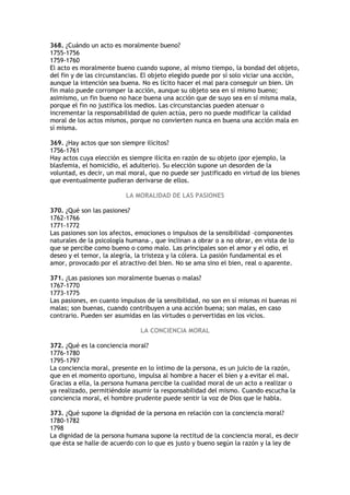 368. ¿Cuándo un acto es moralmente bueno?
1755-1756
1759-1760
El acto es moralmente bueno cuando supone, al mismo tiempo, la bondad del objeto,
del fin y de las circunstancias. El objeto elegido puede por sí solo viciar una acción,
aunque la intención sea buena. No es lícito hacer el mal para conseguir un bien. Un
fin malo puede corromper la acción, aunque su objeto sea en sí mismo bueno;
asimismo, un fin bueno no hace buena una acción que de suyo sea en sí misma mala,
porque el fin no justifica los medios. Las circunstancias pueden atenuar o
incrementar la responsabilidad de quien actúa, pero no puede modificar la calidad
moral de los actos mismos, porque no convierten nunca en buena una acción mala en
sí misma.

369. ¿Hay actos que son siempre ilícitos?
1756-1761
Hay actos cuya elección es siempre ilícita en razón de su objeto (por ejemplo, la
blasfemia, el homicidio, el adulterio). Su elección supone un desorden de la
voluntad, es decir, un mal moral, que no puede ser justificado en virtud de los bienes
que eventualmente pudieran derivarse de ellos.

                          LA MORALIDAD DE LAS PASIONES

370. ¿Qué son las pasiones?
1762-1766
1771-1772
Las pasiones son los afectos, emociones o impulsos de la sensibilidad –componentes
naturales de la psicología humana–, que inclinan a obrar o a no obrar, en vista de lo
que se percibe como bueno o como malo. Las principales son el amor y el odio, el
deseo y el temor, la alegría, la tristeza y la cólera. La pasión fundamental es el
amor, provocado por el atractivo del bien. No se ama sino el bien, real o aparente.

371. ¿Las pasiones son moralmente buenas o malas?
1767-1770
1773-1775
Las pasiones, en cuanto impulsos de la sensibilidad, no son en sí mismas ni buenas ni
malas; son buenas, cuando contribuyen a una acción buena; son malas, en caso
contrario. Pueden ser asumidas en las virtudes o pervertidas en los vicios.

                               LA CONCIENCIA MORAL

372. ¿Qué es la conciencia moral?
1776-1780
1795-1797
La conciencia moral, presente en lo íntimo de la persona, es un juicio de la razón,
que en el momento oportuno, impulsa al hombre a hacer el bien y a evitar el mal.
Gracias a ella, la persona humana percibe la cualidad moral de un acto a realizar o
ya realizado, permitiéndole asumir la responsabilidad del mismo. Cuando escucha la
conciencia moral, el hombre prudente puede sentir la voz de Dios que le habla.

373. ¿Qué supone la dignidad de la persona en relación con la conciencia moral?
1780-1782
1798
La dignidad de la persona humana supone la rectitud de la conciencia moral, es decir
que ésta se halle de acuerdo con lo que es justo y bueno según la razón y la ley de
 