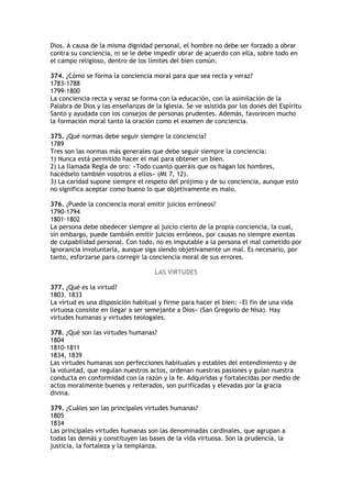 Dios. A causa de la misma dignidad personal, el hombre no debe ser forzado a obrar
contra su conciencia, ni se le debe impedir obrar de acuerdo con ella, sobre todo en
el campo religioso, dentro de los límites del bien común.

374. ¿Cómo se forma la conciencia moral para que sea recta y veraz?
1783-1788
1799-1800
La conciencia recta y veraz se forma con la educación, con la asimilación de la
Palabra de Dios y las enseñanzas de la Iglesia. Se ve asistida por los dones del Espíritu
Santo y ayudada con los consejos de personas prudentes. Además, favorecen mucho
la formación moral tanto la oración como el examen de conciencia.

375. ¿Qué normas debe seguir siempre la conciencia?
1789
Tres son las normas más generales que debe seguir siempre la conciencia:
1) Nunca está permitido hacer el mal para obtener un bien.
2) La llamada Regla de oro: «Todo cuanto queráis que os hagan los hombres,
hacédselo también vosotros a ellos» (Mt 7, 12).
3) La caridad supone siempre el respeto del prójimo y de su conciencia, aunque esto
no significa aceptar como bueno lo que objetivamente es malo.

376. ¿Puede la conciencia moral emitir juicios erróneos?
1790-1794
1801-1802
La persona debe obedecer siempre al juicio cierto de la propia conciencia, la cual,
sin embargo, puede también emitir juicios erróneos, por causas no siempre exentas
de culpabilidad personal. Con todo, no es imputable a la persona el mal cometido por
ignorancia involuntaria, aunque siga siendo objetivamente un mal. Es necesario, por
tanto, esforzarse para corregir la conciencia moral de sus errores.

                                     LAS VIRTUDES

377. ¿Qué es la virtud?
1803. 1833
La virtud es una disposición habitual y firme para hacer el bien: «El fin de una vida
virtuosa consiste en llegar a ser semejante a Dios» (San Gregorio de Nisa). Hay
virtudes humanas y virtudes teologales.

378. ¿Qué son las virtudes humanas?
1804
1810-1811
1834, 1839
Las virtudes humanas son perfecciones habituales y estables del entendimiento y de
la voluntad, que regulan nuestros actos, ordenan nuestras pasiones y guían nuestra
conducta en conformidad con la razón y la fe. Adquiridas y fortalecidas por medio de
actos moralmente buenos y reiterados, son purificadas y elevadas por la gracia
divina.

379. ¿Cuáles son las principales virtudes humanas?
1805
1834
Las principales virtudes humanas son las denominadas cardinales, que agrupan a
todas las demás y constituyen las bases de la vida virtuosa. Son la prudencia, la
justicia, la fortaleza y la templanza.
 