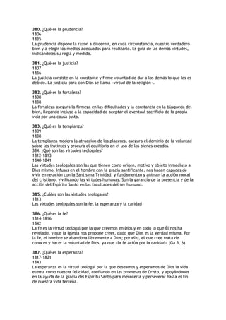 380. ¿Qué es la prudencia?
1806
1835
La prudencia dispone la razón a discernir, en cada circunstancia, nuestro verdadero
bien y a elegir los medios adecuados para realizarlo. Es guía de las demás virtudes,
indicándoles su regla y medida.

381. ¿Qué es la justicia?
1807
1836
La justicia consiste en la constante y firme voluntad de dar a los demás lo que les es
debido. La justicia para con Dios se llama «virtud de la religión».

382. ¿Qué es la fortaleza?
1808
1838
La fortaleza asegura la firmeza en las dificultades y la constancia en la búsqueda del
bien, llegando incluso a la capacidad de aceptar el eventual sacrificio de la propia
vida por una causa justa.

383. ¿Qué es la templanza?
1809
1838
La templanza modera la atracción de los placeres, asegura el dominio de la voluntad
sobre los instintos y procura el equilibrio en el uso de los bienes creados.
384. ¿Qué son las virtudes teologales?
1812-1813
1840-1841
Las virtudes teologales son las que tienen como origen, motivo y objeto inmediato a
Dios mismo. Infusas en el hombre con la gracia santificante, nos hacen capaces de
vivir en relación con la Santísima Trinidad, y fundamentan y animan la acción moral
del cristiano, vivificando las virtudes humanas. Son la garantía de la presencia y de la
acción del Espíritu Santo en las facultades del ser humano.

385. ¿Cuáles son las virtudes teologales?
1813
Las virtudes teologales son la fe, la esperanza y la caridad

386. ¿Qué es la fe?
1814-1816
1842
La fe es la virtud teologal por la que creemos en Dios y en todo lo que Él nos ha
revelado, y que la Iglesia nos propone creer, dado que Dios es la Verdad misma. Por
la fe, el hombre se abandona libremente a Dios; por ello, el que cree trata de
conocer y hacer la voluntad de Dios, ya que «la fe actúa por la caridad» (Ga 5, 6).

387. ¿Qué es la esperanza?
1817-1821
1843
La esperanza es la virtud teologal por la que deseamos y esperamos de Dios la vida
eterna como nuestra felicidad, confiando en las promesas de Cristo, y apoyándonos
en la ayuda de la gracia del Espíritu Santo para merecerla y perseverar hasta el fin
de nuestra vida terrena.
 