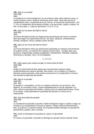388. ¿Qué es la caridad?
1822-1829
1844
La caridad es la virtud teologal por la cual amamos a Dios sobre todas las cosas y a
nuestro prójimo como a nosotros mismos por amor a Dios. Jesús hace de ella el
mandamiento nuevo, la plenitud de la Ley. Ella es «el vínculo de la perfección» (Col
3, 14) y el fundamento de las demás virtudes, a las que anima, inspira y ordena: sin
ella «no soy nada» y «nada me aprovecha» (1 Co 13, 2-3).

389. ¿Qué son los dones del Espíritu Santo?
1830-1831
1845
Los dones del Espíritu Santo son disposiciones permanentes que hacen al hombre
dócil para seguir las inspiraciones divinas. Son siete: sabiduría, entendimiento,
consejo, fortaleza, ciencia, piedad y temor de Dios.

390. ¿Qué son los frutos del Espíritu Santo?
1832
Los frutos del Espíritu Santo son perfecciones plasmadas en nosotros como primicias
de la gloria eterna. La tradición de la Iglesia enumera doce: «caridad, gozo, paz,
paciencia, longanimidad, bondad, benignidad, mansedumbre, fidelidad, modestia,
continencia y castidad» (Ga 5, 22-23 [Vulgata]).

                                     EL PECADO

391. ¿Qué supone para nosotros acoger la misericordia de Dios?
1846-1848
1870
Acoger la misericordia de Dios supone que reconozcamos nuestras culpas,
arrepintiéndonos de nuestros pecados. Dios mismo, con su Palabra y su Espíritu,
descubre nuestros pecados, sitúa nuestra conciencia en la verdad sobre sí misma y
nos concede la esperanza del perdón.

392. ¿Qué es el pecado?
1849-1851
1871-1872
El pecado es «una palabra, un acto o un deseo contrarios a la Ley eterna» (San
Agustín). Es una ofensa a Dios, a quien desobedecemos en vez de responder a su
amor. Hiere la naturaleza del hombre y atenta contra la solidaridad humana. Cristo,
en su Pasión, revela plenamente la gravedad del pecado y lo vence con su
misericordia.

393. ¿Hay diversidad de pecados?
1852-1853
1873
La variedad de los pecados es grande. Pueden distinguirse según su objeto o según las
virtudes o los mandamientos a los que se oponen. Pueden referirse directamente a
Dios, al prójimo o a nosotros mismos. Se los puede también distinguir en pecados de
pensamiento, palabra, obra y omisión.

394. ¿Cómo se distinguen los pecados en cuanto a la gravedad?
1854
En cuanto a la gravedad, el pecado se distingue en pecado mortal y pecado venial.
 