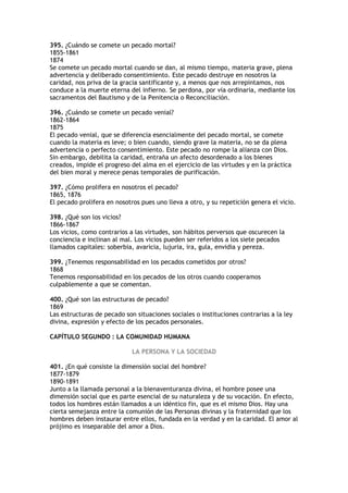 395. ¿Cuándo se comete un pecado mortal?
1855-1861
1874
Se comete un pecado mortal cuando se dan, al mismo tiempo, materia grave, plena
advertencia y deliberado consentimiento. Este pecado destruye en nosotros la
caridad, nos priva de la gracia santificante y, a menos que nos arrepintamos, nos
conduce a la muerte eterna del infierno. Se perdona, por vía ordinaria, mediante los
sacramentos del Bautismo y de la Penitencia o Reconciliación.

396. ¿Cuándo se comete un pecado venial?
1862-1864
1875
El pecado venial, que se diferencia esencialmente del pecado mortal, se comete
cuando la materia es leve; o bien cuando, siendo grave la materia, no se da plena
advertencia o perfecto consentimiento. Este pecado no rompe la alianza con Dios.
Sin embargo, debilita la caridad, entraña un afecto desordenado a los bienes
creados, impide el progreso del alma en el ejercicio de las virtudes y en la práctica
del bien moral y merece penas temporales de purificación.

397. ¿Cómo prolifera en nosotros el pecado?
1865, 1876
El pecado prolifera en nosotros pues uno lleva a otro, y su repetición genera el vicio.

398. ¿Qué son los vicios?
1866-1867
Los vicios, como contrarios a las virtudes, son hábitos perversos que oscurecen la
conciencia e inclinan al mal. Los vicios pueden ser referidos a los siete pecados
llamados capitales: soberbia, avaricia, lujuria, ira, gula, envidia y pereza.

399. ¿Tenemos responsabilidad en los pecados cometidos por otros?
1868
Tenemos responsabilidad en los pecados de los otros cuando cooperamos
culpablemente a que se comentan.

400. ¿Qué son las estructuras de pecado?
1869
Las estructuras de pecado son situaciones sociales o instituciones contrarias a la ley
divina, expresión y efecto de los pecados personales.

CAPÍTULO SEGUNDO : LA COMUNIDAD HUMANA

                             LA PERSONA Y LA SOCIEDAD

401. ¿En qué consiste la dimensión social del hombre?
1877-1879
1890-1891
Junto a la llamada personal a la bienaventuranza divina, el hombre posee una
dimensión social que es parte esencial de su naturaleza y de su vocación. En efecto,
todos los hombres están llamados a un idéntico fin, que es el mismo Dios. Hay una
cierta semejanza entre la comunión de las Personas divinas y la fraternidad que los
hombres deben instaurar entre ellos, fundada en la verdad y en la caridad. El amor al
prójimo es inseparable del amor a Dios.
 