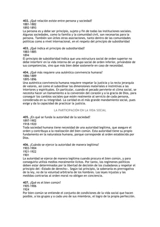 402. ¿Qué relación existe entre persona y sociedad?
1881-1882
1892-1893
La persona es y debe ser principio, sujeto y fin de todas las instituciones sociales.
Algunas sociedades, como la familia y la comunidad civil, son necesarias para la
persona. También son útiles otras asociaciones, tanto dentro de las comunidades
políticas como a nivel internacional, en el respeto del principio de subsidiaridad

403. ¿Qué indica el principio de subsidiaridad?
1883-1885
1894
El principio de subsidiaridad indica que una estructura social de orden superior no
debe interferir en la vida interna de un grupo social de orden inferior, privándole de
sus competencias, sino que más bien debe sostenerle en caso de necesidad.

404. ¿Qué más requiere una auténtica convivencia humana?
1886-1889
1895-1896
Una auténtica convivencia humana requiere respetar la justicia y la recta jerarquía
de valores, así como el subordinar las dimensiones materiales e instintivas a las
interiores y espirituales. En particular, cuando el pecado pervierte el clima social, se
necesita hacer un llamamiento a la conversión del corazón y a la gracia de Dios, para
conseguir los cambios sociales que estén realmente al servicio de cada persona,
considerada en su integridad. La caridad es el más grande mandamiento social, pues
exige y da la capacidad de practicar la justicia.

                        LA PARTICIPACIÓN EN LA VIDA SOCIAL

405. ¿En qué se funda la autoridad de la sociedad?
1897-1902
1918-1920
Toda sociedad humana tiene necesidad de una autoridad legítima, que asegure el
orden y contribuya a la realización del bien común. Esta autoridad tiene su propio
fundamento en la naturaleza humana, porque corresponde al orden establecido por
Dios.

406. ¿Cuándo se ejerce la autoridad de manera legítima?
1903-1904
1921-1922
1901
La autoridad se ejerce de manera legítima cuando procura el bien común, y para
conseguirlo utiliza medios moralmente lícitos. Por tanto, los regímenes políticos
deben estar determinados por la libertad de decisión de los ciudadanos y respetar el
principio del «Estado de derecho». Según tal principio, la soberanía es prerrogativa
de la ley, no de la voluntad arbitraria de los hombres. Las leyes injustas y las
medidas contrarias al orden moral no obligan en conciencia.

407. ¿Qué es el bien común?
1905-1906
1924
Por bien común se entiende el conjunto de condiciones de la vida social que hacen
posible, a los grupos y a cada uno de sus miembros, el logro de la propia perfección.
 