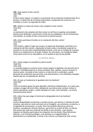 408. ¿Qué supone el bien común?
1907-1909
1925
El bien común supone: el respeto y la promoción de los derechos fundamentales de la
persona, el desarrollo de los bienes espirituales y temporales de la persona y la
sociedad, y la paz y la seguridad de todos.

409. ¿Dónde se realiza de manera más completa el bien común?
1910-1912
1927
La realización más completa del bien común se verifica en aquellas comunidades
políticas que defienden y promueven el bien de los ciudadanos y de las instituciones
intermedias, sin olvidar el bien universal de la familia humana.

410. ¿Cómo participa el hombre en la realización del bien común?
1913-1917
1926
Todo hombre, según el lugar que ocupa y el papel que desempeña, participa en la
realización del bien común, respetando las leyes justas y haciéndose cargo de los
sectores en los que tiene responsabilidad personal, como son el cuidado de la propia
familia y el compromiso en el propio trabajo. Por otra parte, los ciudadanos deben
tomar parte activa en la vida pública, en la medida en que les sea posible.

                                 LA JUSTICIA SOCIAL

411. ¿Cómo asegura la sociedad la justicia social?
1928-1933
1943-1944
La sociedad asegura la justicia social cuando respeta la dignidad y los derechos de la
persona, finalidad propia de la misma sociedad. Ésta, además, procura alcanzar la
justicia social, vinculada al bien común y al ejercicio de la autoridad, cuando
garantiza las condiciones que permiten a las asociaciones y a los individuos conseguir
aquello que les corresponde por derecho.

412. ¿En que se fundamenta la igualdad entre los hombres?
1934-1935
1945
Todos los hombres gozan de igual dignidad y derechos fundamentales, en cuanto que,
creados a imagen del único Dios y dotados de una misma alma racional, tienen la
misma naturaleza y origen, y están llamados en Cristo, único Salvador, a la misma
bienaventuranza divina.

413. ¿Cómo hay que juzgar el hecho de la desigualdad entre los hombres?
1936-1938
1946-1947
Existen desigualdades económicas y sociales inicuas, que afectan a millones de seres
humanos, que están en total contraste con el Evangelio, son contrarias a la justicia, a
la dignidad de las personas y a la paz. Pero hay también diferencias entre los
hombres, causadas por diversos factores, que entran en el plan de Dios. En efecto,
Dios quiere que cada uno reciba de los demás lo que necesita, y que quienes
disponen de talentos particulares los compartan con los demás. Estas diferencias
alientan, y con frecuencia obligan, a las personas a la magnanimidad, la
benevolencia y la solidaridad, e incitan a las culturas a enriquecerse unas a otras.
 