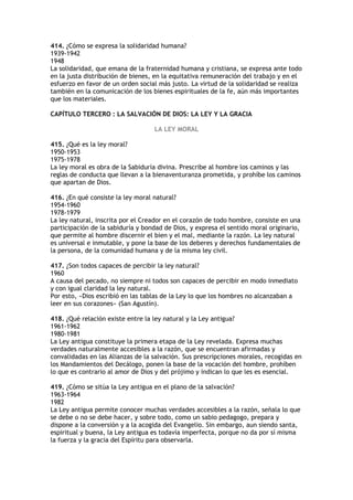 414. ¿Cómo se expresa la solidaridad humana?
1939-1942
1948
La solidaridad, que emana de la fraternidad humana y cristiana, se expresa ante todo
en la justa distribución de bienes, en la equitativa remuneración del trabajo y en el
esfuerzo en favor de un orden social más justo. La virtud de la solidaridad se realiza
también en la comunicación de los bienes espirituales de la fe, aún más importantes
que los materiales.

CAPÍTULO TERCERO : LA SALVACIÓN DE DIOS: LA LEY Y LA GRACIA

                                   LA LEY MORAL

415. ¿Qué es la ley moral?
1950-1953
1975-1978
La ley moral es obra de la Sabiduría divina. Prescribe al hombre los caminos y las
reglas de conducta que llevan a la bienaventuranza prometida, y prohíbe los caminos
que apartan de Dios.

416. ¿En qué consiste la ley moral natural?
1954-1960
1978-1979
La ley natural, inscrita por el Creador en el corazón de todo hombre, consiste en una
participación de la sabiduría y bondad de Dios, y expresa el sentido moral originario,
que permite al hombre discernir el bien y el mal, mediante la razón. La ley natural
es universal e inmutable, y pone la base de los deberes y derechos fundamentales de
la persona, de la comunidad humana y de la misma ley civil.

417. ¿Son todos capaces de percibir la ley natural?
1960
A causa del pecado, no siempre ni todos son capaces de percibir en modo inmediato
y con igual claridad la ley natural.
Por esto, «Dios escribió en las tablas de la Ley lo que los hombres no alcanzaban a
leer en sus corazones» (San Agustín).

418. ¿Qué relación existe entre la ley natural y la Ley antigua?
1961-1962
1980-1981
La Ley antigua constituye la primera etapa de la Ley revelada. Expresa muchas
verdades naturalmente accesibles a la razón, que se encuentran afirmadas y
convalidadas en las Alianzas de la salvación. Sus prescripciones morales, recogidas en
los Mandamientos del Decálogo, ponen la base de la vocación del hombre, prohíben
lo que es contrario al amor de Dios y del prójimo y indican lo que les es esencial.

419. ¿Cómo se sitúa la Ley antigua en el plano de la salvación?
1963-1964
1982
La Ley antigua permite conocer muchas verdades accesibles a la razón, señala lo que
se debe o no se debe hacer, y sobre todo, como un sabio pedagogo, prepara y
dispone a la conversión y a la acogida del Evangelio. Sin embargo, aun siendo santa,
espiritual y buena, la Ley antigua es todavía imperfecta, porque no da por sí misma
la fuerza y la gracia del Espíritu para observarla.
 