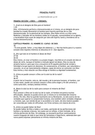 PRIMERA PARTE
                              LA PROFESIÓN DE LA FE

PRIMERA SECCIÓN :«CREO» – «CREEMOS»

1. ¿Cuál es el designio de Dios para el hombre?
1-25
Dios, infinitamente perfecto y bienaventurado en sí mismo, en un designio de pura
bondad ha creado libremente al hombre para hacerle partícipe de su vida
bienaventurada. En la plenitud de los tiempos, Dios Padre envió a su Hijo como
Redentor y Salvador de los hombres caídos en el pecado, convocándolos en su Iglesia,
y haciéndolos hijos suyos de adopción por obra del Espíritu Santo y herederos de su
eterna bienaventuranza.

CAPÍTULO PRIMERO : EL HOMBRE ES «CAPAZ» DE DIOS
30
«Tú eres grande, Señor, y muy digno de alabanza (…). Nos has hecho para ti y nuestro
corazón está inquieto mientras no descansa en ti» (San Agustín).

2. ¿Por qué late en el hombre el deseo de Dios?
27-30
44-45
Dios mismo, al crear al hombre a su propia imagen, inscribió en el corazón de éste el
deseo de verlo. Aunque el hombre a menudo ignore tal deseo, Dios no cesa de
atraerlo hacia sí, para que viva y encuentre en Él aquella plenitud de verdad y
felicidad a la que aspira sin descanso. En consecuencia, el hombre, por naturaleza y
vocación, es un ser esencialmente religioso, capaz de entrar en comunión con Dios.
Esta íntima y vital relación con Dios otorga al hombre su dignidad fundamental.

3. ¿Cómo se puede conocer a Dios con la sola luz de la razón?
31-36
46-47
A partir de la Creación, esto es, del mundo y de la persona humana, el hombre, con
la sola razón, puede con certeza conocer a Dios como origen y fin del universo y
como sumo bien, verdad y belleza infinita.

4. ¿Basta la sola luz de la razón para conocer el misterio de Dios?
37-38
Para conocer a Dios con la sola luz de la razón, el hombre encuentra muchas
dificultades. Además no puede entrar por sí mismo en la intimidad del misterio
divino. Por ello, Dios ha querido iluminarlo con su Revelación, no sólo acerca de las
verdades que superan la comprensión humana, sino también sobre verdades religiosas
y morales, que, aun siendo de por sí accesibles a la razón, de esta manera pueden
ser conocidas por todos sin dificultad, con firme certeza y sin mezcla de error.

5. ¿Cómo se puede hablar de Dios?
Se puede hablar de Dios a todos y con todos, partiendo de las perfecciones del
hombre y las demás criaturas, las cuales son un reflejo, si bien limitado, de la
infinita perfección de Dios. Sin embargo, es necesario purificar continuamente
nuestro lenguaje de todo lo que tiene de fantasioso e imperfecto, sabiendo bien que
nunca podrá expresar plenamente el infinito misterio de Dios.
 