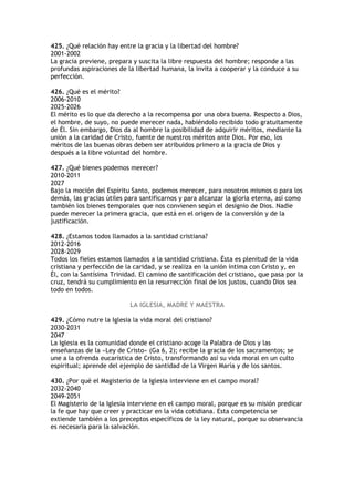 425. ¿Qué relación hay entre la gracia y la libertad del hombre?
2001-2002
La gracia previene, prepara y suscita la libre respuesta del hombre; responde a las
profundas aspiraciones de la libertad humana, la invita a cooperar y la conduce a su
perfección.

426. ¿Qué es el mérito?
2006-2010
2025-2026
El mérito es lo que da derecho a la recompensa por una obra buena. Respecto a Dios,
el hombre, de suyo, no puede merecer nada, habiéndolo recibido todo gratuitamente
de Él. Sin embargo, Dios da al hombre la posibilidad de adquirir méritos, mediante la
unión a la caridad de Cristo, fuente de nuestros méritos ante Dios. Por eso, los
méritos de las buenas obras deben ser atribuidos primero a la gracia de Dios y
después a la libre voluntad del hombre.

427. ¿Qué bienes podemos merecer?
2010-2011
2027
Bajo la moción del Espíritu Santo, podemos merecer, para nosotros mismos o para los
demás, las gracias útiles para santificarnos y para alcanzar la gloria eterna, así como
también los bienes temporales que nos convienen según el designio de Dios. Nadie
puede merecer la primera gracia, que está en el origen de la conversión y de la
justificación.

428. ¿Estamos todos llamados a la santidad cristiana?
2012-2016
2028-2029
Todos los fieles estamos llamados a la santidad cristiana. Ésta es plenitud de la vida
cristiana y perfección de la caridad, y se realiza en la unión íntima con Cristo y, en
Él, con la Santísima Trinidad. El camino de santificación del cristiano, que pasa por la
cruz, tendrá su cumplimiento en la resurrección final de los justos, cuando Dios sea
todo en todos.

                           LA IGLESIA, MADRE Y MAESTRA

429. ¿Cómo nutre la Iglesia la vida moral del cristiano?
2030-2031
2047
La Iglesia es la comunidad donde el cristiano acoge la Palabra de Dios y las
enseñanzas de la «Ley de Cristo» (Ga 6, 2); recibe la gracia de los sacramentos; se
une a la ofrenda eucarística de Cristo, transformando así su vida moral en un culto
espiritual; aprende del ejemplo de santidad de la Virgen María y de los santos.

430. ¿Por qué el Magisterio de la Iglesia interviene en el campo moral?
2032-2040
2049-2051
El Magisterio de la Iglesia interviene en el campo moral, porque es su misión predicar
la fe que hay que creer y practicar en la vida cotidiana. Esta competencia se
extiende también a los preceptos específicos de la ley natural, porque su observancia
es necesaria para la salvación.
 