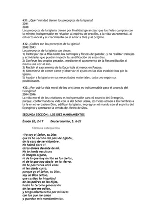 431. ¿Qué finalidad tienen los preceptos de la Iglesia?
2041
2048
Los preceptos de la Iglesia tienen por finalidad garantizar que los fieles cumplan con
lo mínimo indispensable en relación al espíritu de oración, a la vida sacramental, al
esfuerzo moral y al crecimiento en el amor a Dios y al prójimo.

432. ¿Cuáles son los preceptos de la Iglesia?
2042-2043
Los preceptos de la Iglesia son cinco:
1) Participar en la Misa todos los domingos y fiestas de guardar, y no realizar trabajos
y actividades que puedan impedir la santificación de estos días.
2) Confesar los propios pecados, mediante el sacramento de la Reconciliación al
menos una vez al año.
3) Recibir el sacramento de la Eucaristía al menos en Pascua.
4) Abstenerse de comer carne y observar el ayuno en los días establecidos por la
Iglesia.
5) Ayudar a la Iglesia en sus necesidades materiales, cada uno según sus
posibilidades.

433. ¿Por qué la vida moral de los cristianos es indispensable para el anuncio del
Evangelio?
2044-2046
La vida moral de los cristianos es indispensable para el anuncio del Evangelio,
porque, conformando su vida con la del Señor Jesús, los fieles atraen a los hombres a
la fe en el verdadero Dios, edifican la Iglesia, impregnan el mundo con el espíritu del
Evangelio y apresuran la venida del Reino de Dios.

SEGUNDA SECCIÓN : LOS DIEZ MANDAMIENTOS

Éxodo 20, 2-17        Deuteronomio, 5, 6-21

       Fórmula catequética

«Yo soy el Señor, tu Dios
que te ha sacado del país de Egipto,
de la casa de servidumbre.
No habrá para ti
otros dioses delante de mí.
No te harás escultura
ni imagen alguna,
ni de lo que hay arriba en los cielos,
ni de lo que hay abajo en la tierra.
No te postrarás ante ellas
ni les darás culto,
porque yo el Señor, tu Dios,
soy un Dios celoso,
que castigo la iniquidad
de los padres en los hijos,
hasta la tercera generación
de los que me odian,
y tengo misericordia por millares
con los que me aman
y guardan mis mandamientos.
 