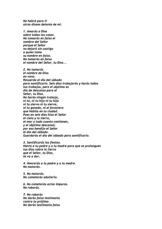 No habrá para ti
otros dioses delante de mí.

1. Amarás a Dios
sobre todas las cosas.
No tomarás en falso el
nombre del Señor
porque el Señor
no dejará sin castigo
a quien toma
su nombre en falso.
No tomarás en falso
el nombre del Señor, tu Dios...

2. No tomarás
el nombre de Dios
en vano.
Recuerda el día del sábado
para santificarlo. Seis días trabajarás y harás todos
tus trabajos, pero el séptimo es
día de descanso para el
Señor, tu Dios.
No harás ningún trabajo,
ni tú, ni tu hijo ni tu hija
ni tu siervo ni tu sierva,
ni tu ganado, ni el forastero
que habita en tu ciudad.
Pues en seis días hizo el Señor
el cielo y la tierra,
el mar y todo cuanto contienen,
y el séptimo descansó;
por eso bendijo el Señor
el día del sábado.
Guardarás el día del sábado para santificarlo.

3. Santificarás las fiestas.
Honra a tu padre y a tu madre para que se prolonguen
tus días sobre la tierra
que el Señor, tu Dios,
te va a dar.

4. Honrarás a tu padre y a tu madre.
No matarás.

5. No matarás.
No cometerás adulterio.

6. No cometerás actos impuros.
No robarás.

7. No robarás
No darás falso testimonio
contra tu prójimo.
No darás testimonio falso
 