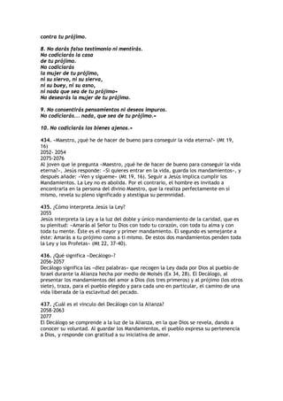 contra tu prójimo.

8. No darás falso testimonio ni mentirás.
No codiciarás la casa
de tu prójimo.
No codiciarás
la mujer de tu prójimo,
ni su siervo, ni su sierva,
ni su buey, ni su asno,
ni nada que sea de tu prójimo»
No desearás la mujer de tu prójimo.

9. No consentirás pensamientos ni deseos impuros.
No codiciarás... nada, que sea de tu prójimo.»

10. No codiciarás los bienes ajenos.»

434. «Maestro, ¿qué he de hacer de bueno para conseguir la vida eterna?» (Mt 19,
16)
2052- 2054
2075-2076
Al joven que le pregunta «Maestro, ¿qué he de hacer de bueno para conseguir la vida
eterna?», Jesús responde: «Si quieres entrar en la vida, guarda los mandamientos», y
después añade: «Ven y sígueme» (Mt 19, 16). Seguir a Jesús implica cumplir los
Mandamientos. La Ley no es abolida. Por el contrario, el hombre es invitado a
encontrarla en la persona del divino Maestro, que la realiza perfectamente en sí
mismo, revela su pleno significado y atestigua su perennidad.

435. ¿Cómo interpreta Jesús la Ley?
2055
Jesús interpreta la Ley a la luz del doble y único mandamiento de la caridad, que es
su plenitud: «Amarás al Señor tu Dios con todo tu corazón, con toda tu alma y con
toda tu mente. Éste es el mayor y primer mandamiento. El segundo es semejante a
éste: Amarás a tu prójimo como a ti mismo. De estos dos mandamientos penden toda
la Ley y los Profetas» (Mt 22, 37-40).

436. ¿Qué significa «Decálogo»?
2056-2057
Decálogo significa las «diez palabras» que recogen la Ley dada por Dios al pueblo de
Israel durante la Alianza hecha por medio de Moisés (Ex 34, 28). El Decálogo, al
presentar los mandamientos del amor a Dios (los tres primeros) y al prójimo (los otros
siete), traza, para el pueblo elegido y para cada uno en particular, el camino de una
vida liberada de la esclavitud del pecado.

437. ¿Cuál es el vínculo del Decálogo con la Alianza?
2058-2063
2077
El Decálogo se comprende a la luz de la Alianza, en la que Dios se revela, dando a
conocer su voluntad. Al guardar los Mandamientos, el pueblo expresa su pertenencia
a Dios, y responde con gratitud a su iniciativa de amor.
 