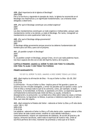 438. ¿Qué importancia da la Iglesia al Decálogo?
2064-2068
Fiel a la Escritura y siguiendo el ejemplo de Jesús, la Iglesia ha reconocido en el
Decálogo una importancia y un significado fundamentales. Los cristianos están
obligados a observarlo.

439. ¿Por qué el Decálogo constituye una unidad orgánica?
2069
2079
Los diez mandamientos constituyen un todo orgánico e indisociable, porque cada
mandamiento remite a los demás y a todo el Decálogo. Por tanto, transgredir un
mandamiento es como quebrantar toda la Ley.

440. ¿Por qué el Decálogo obliga gravemente?
2072-2073
2081
El Decálogo obliga gravemente porque enuncia los deberes fundamentales del
hombre para con Dios y para con el prójimo.

441. ¿Es posible cumplir el Decálogo?
2074
2082
Sí, es posible cumplir el Decálogo, porque Cristo, sin el cual nada podemos hacer,
nos hace capaces de ello con el don del Espíritu Santo y de la gracia.

CAPÍTULO PRIMERO: AMARÁS AL SEÑOR TU DIOS CON TODO TU CORAZÓN,
CON TODA TU ALMA Y CON TODAS TUS FUERZAS

PRIMER MANDAMIENTO:

       YO SOY EL SEÑOR TU DIOS. AMARÁS A DIOS SOBRE TODAS LAS COSAS

442. ¿Qué implica la afirmación de Dios: «Yo soy el Señor tu Dios» (Ex 20, 20)?
2083-2094
2133-2134
La afirmación: «Yo soy el Señor tu Dios» implica para el fiel guardar y poner en
práctica las tres virtudes teologales, y evitar los pecados que se oponen a ellas. La fe
cree en Dios y rechaza todo lo que le es contrario, como, por ejemplo, la duda
voluntaria, la incredulidad, la herejía, la apostasía y el cisma. La esperanza aguarda
confiadamente la bienaventurada visión de Dios y su ayuda, evitando la
desesperación y la presunción. La caridad ama a Dios sobre todas las cosas y rechaza
la indiferencia, la ingratitud, la tibieza, la pereza o indolencia espiritual y el odio a
Dios, que nace del orgullo.

443. ¿Qué comporta la Palabra del Señor: «Adorarás al Señor tu Dios y a Él sólo darás
culto» (Mt 4, 10)?
2095-2105
2135-2136
Las palabras «adorarás al Señor tu Dios y a Él sólo darás culto» suponen adorar a Dios
como Señor de todo cuanto existe; rendirle el culto debido individual y
comunitariamente; rezarle con expresiones de alabanza, de acción de gracias y de
súplica; ofrecerle sacrificios, sobre todo el espiritual de nuestra vida, unido al
sacrificio perfecto de Cristo; mantener las promesas y votos que se le hacen.
 