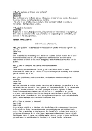 448. ¿Por qué está prohibido jurar en falso?
2150-2151
2163-2164
Está prohibido jurar en falso, porque ello supone invocar en una causa a Dios, que es
la verdad misma, como testigo de una mentira.
«No jurar ni por Criador, ni por criatura, si no fuere con verdad, necesidad y
reverencia» (San Ignacio de Loyola).

449. ¿Qué es el perjurio?
2152-2155
El perjurio es hacer, bajo juramento, una promesa con intención de no cumplirla, o
bien violar la promesa hecha bajo juramento. Es un pecado grave contra Dios, que
siempre es fiel a sus promesas.

TERCER MANDAMIENTO:

                             SANTIFICARÁS LAS FIESTAS

450. ¿Por qué Dios «ha bendecido el día del sábado y lo ha declarado sagrado» (Ex
20,11)?
2168-2172
2189
Dios ha bendecido el sábado y lo ha declarado sagrado, porque en este día se hace
memoria del descanso de Dios el séptimo día de la creación, así como de la
liberación de Israel de la esclavitud de Egipto y de la Alianza que Dios hizo con su
pueblo.

451. ¿Cómo se comporta Jesús en relación con el sábado?
2173
Jesús reconoce la santidad del sábado, y con su autoridad divina le da la
interpretación auténtica: «El sábado ha sido instituido para el hombre y no el hombre
para el sábado» (Mc 2, 27).

452. ¿Por qué motivo, para los cristianos, el sábado ha sido sustituido por el
domingo?
2174-2176
2190-2191
Para los cristianos, el sábado ha sido sustituido por el domingo, porque éste es el día
de la Resurrección de Cristo. Como «primer día de la semana» (Mc 16, 2), recuerda la
primera Creación; como «octavo día», que sigue al sábado, significa la nueva
Creación inaugurada con la Resurrección de Cristo. Es considerado, así, por los
cristianos como el primero de todos los días y de todas las fiestas: el día del Señor,
en el que Jesús, con su Pascua, lleva a cumplimiento la verdad espiritual del sábado
judío y anuncia el descanso eterno del hombre en Dios.

453. ¿Cómo se santifica el domingo?
2177-2185
2192-2193
Los cristianos santifican el domingo y las demás fiestas de precepto participando en
la Eucaristía del Señor y absteniéndose de las actividades que les impidan rendir
culto a Dios, o perturben la alegría propia del día del Señor o el descanso necesario
del alma y del cuerpo. Se permiten las actividades relacionadas con las necesidades
familiares o los servicios de gran utilidad social, siempre que no introduzcan hábitos
perjudiciales a la santificación del domingo, a la vida de familia y a la salud.
 