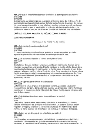 454. ¿Por qué es importante reconocer civilmente el domingo como día festivo?
2186-2188
2194-2195
Es importante que el domingo sea reconocido civilmente como día festivo, a fin de
que todos tengan la posibilidad real de disfrutar del suficiente descanso y del tiempo
libre que les permitan cuidar la vida religiosa, familiar, cultural y social; de disponer
de tiempo propicio para la meditación, la reflexión, el silencio y el estudio, y de
dedicarse a hacer el bien, en particular en favor de los enfermos y de los ancianos.

CAPÍTULO SEGUNDO: AMARÁS A TU PRÓJIMO COMO A TI MISMO

CUARTO MANDAMIENTO:

                        HONRARÁS A TU PADRE Y A TU MADRE

455. ¿Qué manda el cuarto mandamiento?
2196-2200
2247-2248
El cuarto mandamiento ordena honrar y respetar a nuestros padres, y a todos
aquellos a quienes Dios ha investido de autoridad para nuestro bien.

456. ¿Cuál es la naturaleza de la familia en el plan de Dios?
2201-2205
2249
En el plan de Dios, un hombre y una mujer, unidos en matrimonio, forman, por sí
mismos y con sus hijos, una familia. Dios ha instituido la familia y le ha dotado de su
constitución fundamental. El matrimonio y la familia están ordenados al bien de los
esposos y a la procreación y educación de los hijos. Entre los miembros de una misma
familia se establecen relaciones personales y responsabilidades primarias. En Cristo
la familia se convierte en Iglesia doméstica, porque es una comunidad de fe, de
esperanza y de amor.

457. ¿Qué lugar ocupa la familia en la sociedad?
2207-2208
La familia es la célula original de la sociedad humana, y precede a cualquier
reconocimiento por parte de la autoridad pública. Los principios y valores familiares
constituyen el fundamento de la vida social. La vida de familia es una iniciación a la
vida de la sociedad.

458. ¿Qué deberes tiene la sociedad en relación con la familia?
2209-2213
2250
La sociedad tiene el deber de sostener y consolidar el matrimonio y la familia,
siempre en el respeto del principio de subsidiaridad. Los poderes públicos deben
respetar, proteger y favorecer la verdadera naturaleza del matrimonio y de la
familia, la moral pública, los derechos de los padres, y el bienestar doméstico.

459. ¿Cuáles son los deberes de los hijos hacia sus padres?
2214-2220
2251
Los hijos deben a sus padres respeto (piedad filial), reconocimiento, docilidad y
obediencia, contribuyendo así, junto a las buenas relaciones entre hermanos y
hermanas, al crecimiento de la armonía y de la santidad de toda la vida familiar. En
 