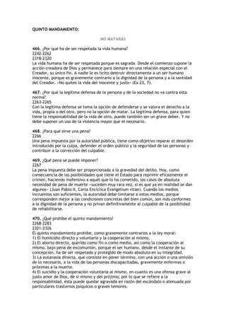 QUINTO MANDAMIENTO:

                                    NO MATARÁS

466. ¿Por qué ha de ser respetada la vida humana?
2242-2262
2318-2320
La vida humana ha de ser respetada porque es sagrada. Desde el comienzo supone la
acción creadora de Dios y permanece para siempre en una relación especial con el
Creador, su único fin. A nadie le es lícito destruir directamente a un ser humano
inocente, porque es gravemente contrario a la dignidad de la persona y a la santidad
del Creador. «No quites la vida del inocente y justo» (Ex 23, 7).

467. ¿Por qué la legítima defensa de la persona y de la sociedad no va contra esta
norma?
2263-2265
Con la legítima defensa se toma la opción de defenderse y se valora el derecho a la
vida, propia o del otro, pero no la opción de matar. La legítima defensa, para quien
tiene la responsabilidad de la vida de otro, puede también ser un grave deber. Y no
debe suponer un uso de la violencia mayor que el necesario.

468. ¿Para qué sirve una pena?
2266
Una pena impuesta por la autoridad pública, tiene como objetivo reparar el desorden
introducido por la culpa, defender el orden público y la seguridad de las personas y
contribuir a la corrección del culpable.

469. ¿Qué pena se puede imponer?
2267
La pena impuesta debe ser proporcionada a la gravedad del delito. Hoy, como
consecuencia de las posibilidades que tiene el Estado para reprimir eficazmente el
crimen, haciendo inofensivo a aquél que lo ha cometido, los casos de absoluta
necesidad de pena de muerte «suceden muy rara vez, si es que ya en realidad se dan
algunos» (Juan Pablo II, Carta Encíclica Evangelium vitae). Cuando los medios
incruentos son suficientes, la autoridad debe limitarse a estos medios, porque
corresponden mejor a las condiciones concretas del bien común, son más conformes
a la dignidad de la persona y no privan definitivamente al culpable de la posibilidad
de rehabilitarse.

470. ¿Qué prohíbe el quinto mandamiento?
2268-2283
2321-2326
El quinto mandamiento prohíbe, como gravemente contrarios a la ley moral:
1) El homicidio directo y voluntario y la cooperación al mismo.
2) El aborto directo, querido como fin o como medio, así como la cooperación al
mismo, bajo pena de excomunión, porque el ser humano, desde el instante de su
concepción, ha de ser respetado y protegido de modo absoluto en su integridad.
3) La eutanasia directa, que consiste en poner término, con una acción o una omisión
de lo necesario, a la vida de las personas discapacitadas, gravemente enfermas o
próximas a la muerte.
4) El suicidio y la cooperación voluntaria al mismo, en cuanto es una ofensa grave al
justo amor de Dios, de sí mismo y del prójimo; por lo que se refiere a la
responsabilidad, ésta puede quedar agravada en razón del escándalo o atenuada por
particulares trastornos psíquicos o graves temores.
 