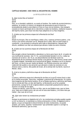 CAPÍTULO SEGUNDO : DIOS VIENE AL ENCUENTRO DEL HOMBRE

                              LA REVELACIÓN DE DIOS

6. ¿Qué revela Dios al hombre?
50-53
68-69
Dios, en su bondad y sabiduría, se revela al hombre. Por medio de acontecimientos y
palabras, se revela a sí mismo y el designio de benevolencia que él mismo ha
preestablecido desde la eternidad en Cristo en favor de los hombres. Este designio
consiste en hacer partícipes de la vida divina a todos los hombres, mediante la gracia
del Espíritu Santo, para hacer de ellos hijos adoptivos en su Hijo Unigénito.

7. ¿Cuáles son las primeras etapas de la Revelación de Dios?
54-58
70-71
Desde el principio, Dios se manifiesta a Adán y Eva, nuestros primeros padres, y les
invita a una íntima comunión con Él. Después de la caída, Dios no interrumpe su
revelación, y les promete la salvación para toda su descendencia. Después del
diluvio, establece con Noé una alianza que abraza a todos los seres vivientes.

8. ¿Cuáles son las sucesivas etapas de la Revelación de Dios?
59-64
72
Dios escogió a Abram llamándolo a abandonar su tierra para hacer de él «el padre de
una multitud de naciones» (Gn 17, 5), y prometiéndole bendecir en él a «todas las
naciones de la tierra» (Gn 12,3). Los descendientes de Abraham serán los
depositarios de las promesas divinas hechas a los patriarcas. Dios forma a Israel como
su pueblo elegido, salvándolo de la esclavitud de Egipto, establece con él la Alianza
del Sinaí, y le da su Ley por medio de Moisés. Los Profetas anuncian una radical
redención del pueblo y una salvación que abrazará a todas las naciones en una
Alianza nueva y eterna. Del pueblo de Israel, de la estirpe del rey David, nacerá el
Mesías: Jesús.

9. ¿Cuál es la plena y definitiva etapa de la Revelación de Dios?
65-66
73
La plena y definitiva etapa de la Revelación de Dios es la que Él mismo llevó a cabo
en su Verbo encarnado, Jesucristo, mediador y plenitud de la Revelación. En cuanto
Hijo Unigénito de Dios hecho hombre, Él es la Palabra perfecta y definitiva del Padre.
Con la venida del Hijo y el don del Espíritu, la Revelación ya se ha cumplido
plenamente, aunque la fe de la Iglesia deberá comprender gradualmente todo su
alcance a lo largo de los siglos.
«Porque en darnos, como nos dio a su Hijo, que es una Palabra suya, que no tiene
otra, todo nos lo habló junto y de una vez en esta sola Palabra, y no tiene más que
hablar» (San Juan de la Cruz)

10. ¿Qué valor tienen las revelaciones privadas?
67
Aunque no pertenecen al depósito de la fe, las revelaciones privadas pueden ayudar
a vivir la misma fe, si mantienen su íntima orientación a Cristo. El Magisterio de la
Iglesia, al que corresponde el discernimiento de tales revelaciones, no puede
aceptar, por tanto, aquellas “revelaciones” que pretendan superar o corregir la
Revelación definitiva, que es Cristo.
 