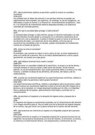 471. ¿Qué tratamientos médicos se permiten cuando la muerte se considera
inminente?
2278-2279
Los cuidados que se deben de ordinario a una persona enferma no pueden ser
legítimamente interrumpidos; son legítimos, sin embargo, el uso de analgésicos, no
destinados a causar la muerte, y la renuncia al «encarnizamiento terapéutico», esto
es, a la utilización de tratamientos médicos desproporcionados y sin esperanza
razonable de resultado positivo.

472. ¿Por qué la sociedad debe proteger a todo embrión?
2274
La sociedad debe proteger a todo embrión, porque el derecho inalienable a la vida
de todo individuo humano desde su concepción es un elemento constitutivo de la
sociedad civil y de su legislación. Cuando el Estado no pone su fuerza al servicio de
los derechos de todos, y en particular de los más débiles, entre los que se
encuentran los concebidos y aún no nacidos, quedan amenazados los fundamentos
mismos de un Estado de derecho.

473. ¿Cómo se evita el escándalo?
2284-2287
El escándalo, que consiste en inducir a otro a obrar el mal, se evita respetando el
alma y el cuerpo de la persona. Pero si se induce deliberadamente a otros a pecar
gravemente, se comete una culpa grave.

474. ¿Qué deberes tenemos hacia nuestro cuerpo?
2288-2291
Debemos tener un razonable cuidado de la salud física, la propia y la de los demás,
evitando siempre el culto al cuerpo y toda suerte de excesos. Ha de evitarse,
además, el uso de estupefacientes, que causan gravísimos daños a la salud y a la vida
humana, y también el abuso de los alimentos, del alcohol, del tabaco y de los
medicamentos.

475. ¿Cuándo son moralmente legítimas las experimentaciones científicas, médicas o
psicológicas sobre las personas o sobre grupos humanos?
2292-2295
Las experimentaciones científicas, médicas o psicológicas sobre las personas o sobre
grupos humanos son moralmente legítimas si están al servicio del bien integral de la
persona y de la sociedad, sin riesgos desproporcionados para la vida y la integridad
física y psíquica de los sujetos, oportunamente informados y contando con su
consentimiento.

476. ¿Se permiten el trasplante y la donación de órganos antes y después de la
muerte?
2296
El trasplante de órganos es moralmente aceptable con el consentimiento del donante
y sin riesgos excesivos para él. Para el noble acto de la donación de órganos después
de la muerte, hay que contar con la plena certeza de la muerte real del donante.

477. ¿Qué prácticas son contrarias al respeto a la integridad corporal de la persona
humana?
2297-2298
Prácticas contrarias al respeto a la integridad corporal de la persona humana son las
siguientes: los secuestros de personas y la toma de rehenes, el terrorismo, la tortura,
la violencia y la esterilización directa. Las amputaciones y mutilaciones de una
 