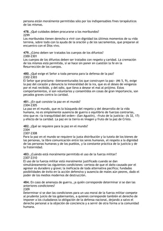 persona están moralmente permitidas sólo por los indispensables fines terapéuticos
de las mismas.

478. ¿Qué cuidados deben procurarse a los moribundos?
2299
Los moribundos tienen derecho a vivir con dignidad los últimos momentos de su vida
terrena, sobre todo con la ayuda de la oración y de los sacramentos, que preparan al
encuentro con el Dios vivo.

479. ¿Cómo deben ser tratados los cuerpos de los difuntos?
2300-2301
Los cuerpos de los difuntos deben ser tratados con respeto y caridad. La cremación
de los mismos está permitida, si se hace sin poner en cuestión la fe en la
Resurrección de los cuerpos.

480. ¿Qué exige el Señor a toda persona para la defensa de la paz?
2302-2303
El Señor que proclama «bienaventurados los que construyen la paz» (Mt 5, 9), exige
la paz del corazón y denuncia la inmoralidad de la ira, que es el deseo de venganza
por el mal recibido, y del odio, que lleva a desear el mal al prójimo. Estos
comportamientos, si son voluntarios y consentidos en cosas de gran importancia, son
pecados graves contra la caridad.

481. ¿En qué consiste la paz en el mundo?
2304-2305
La paz en el mundo, que es la búsqueda del respeto y del desarrollo de la vida
humana, no es simplemente ausencia de guerra o equilibrio de fuerzas contrarias,
sino que es «la tranquilidad del orden» (San Agustín), «fruto de la justicia» (Is 32, 17)
y efecto de la caridad. La paz en la tierra es imagen y fruto de la paz de Cristo.

482. ¿Qué se requiere para la paz en el mundo?
2304
2307-2308
Para la paz en el mundo se requiere la justa distribución y la tutela de los bienes de
las personas, la libre comunicación entre los seres humanos, el respeto a la dignidad
de las personas humanas y de los pueblos, y la constante práctica de la justicia y de
la fraternidad.

483. ¿Cuándo está moralmente permitido el uso de la fuerza militar?
2307-2310
El uso de la fuerza militar está moralmente justificado cuando se dan
simultáneamente las siguientes condiciones: certeza de que el daño causado por el
agresor es duradero y grave; la ineficacia de toda alternativa pacífica; fundadas
posibilidades de éxito en la acción defensiva y ausencia de males aún peores, dado el
poder de los medios modernos de destrucción.

484. En caso de amenaza de guerra, ¿a quién corresponde determinar si se dan las
anteriores condiciones?
2309
Determinar si se dan las condiciones para un uso moral de la fuerza militar compete
al prudente juicio de los gobernantes, a quienes corresponde también el derecho de
imponer a los ciudadanos la obligación de la defensa nacional, dejando a salvo el
derecho personal a la objeción de conciencia y a servir de otra forma a la comunidad
humana.
 