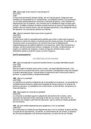 485. ¿Qué exige la ley moral en caso de guerra?
2312-2314
2328
La ley moral permanece siempre válida, aún en caso de guerra. Exige que sean
tratados con humanidad los no combatientes, los soldados heridos y los prisioneros.
Las acciones deliberadamente contrarias al derecho de gentes, como también las
disposiciones que las ordenan, son crímenes que la obediencia ciega no basta para
excusar. Se deben condenar las destrucciones masivas así como el exterminio de un
pueblo o de una minoría étnica, que son pecados gravísimos; y hay obligación moral
de oponerse a la voluntad de quienes los ordenan.

486. ¿Qué es necesario hacer para evitar la guerra?
2315-2317
2327-2330
Se debe hacer todo lo razonablemente posible para evitar a toda costa la guerra,
teniendo en cuenta los males e injusticias que ella misma provoca. En particular, es
necesario evitar la acumulación y el comercio de armas no debidamente
reglamentadas por los poderes legítimos; las injusticias, sobre todo económicas y
sociales; las discriminaciones étnicas o religiosas; la envidia, la desconfianza, el
orgullo y el espíritu de venganza. Cuanto se haga por eliminar estos u otros
desórdenes ayuda a construir la paz y a evitar la guerra.

SEXTO MANDAMIENTO:

                          NO COMETERÁS ACTOS IMPUROS

487. ¿Qué corresponde a la persona humana frente a la propia identidad sexual?
2331-2336
2392-2393
Dios ha creado al hombre como varón y mujer, con igual dignidad personal, y ha
inscrito en él la vocación del amor y de la comunión. Corresponde a cada uno aceptar
la propia identidad sexual, reconociendo la importancia de la misma para toda la
persona, su especificidad y complementariedad.

488. ¿Qué es la castidad?
2337-2338
La castidad es la positiva integración de la sexualidad en la persona. La sexualidad es
verdaderamente humana cuando está integrada de manera justa en la relación de
persona a persona. La castidad es una virtud moral, un don de Dios, una gracia y un
fruto del Espíritu.

489. ¿Qué supone la virtud de la castidad?
2339-2341
La virtud de la castidad supone la adquisición del dominio de sí mismo, como
expresión de libertad humana destinada al don de uno mismo. Para este fin, es
necesaria una integral y permanente educación, que se realiza en etapas graduales
de crecimiento.

490. ¿De qué medios disponemos para ayudarnos a vivir la castidad?
2340-2347
Son numerosos los medios de que disponemos para vivir la castidad: la gracia de Dios,
la ayuda de los sacramentos, la oración, el conocimiento de uno mismo, la práctica
de una ascesis adaptada a las diversas situaciones y el ejercicio de las virtudes
 