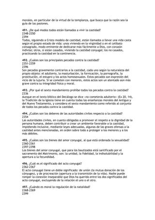 morales, en particular de la virtud de la templanza, que busca que la razón sea la
guía de las pasiones.

491. ¿De qué modos todos están llamados a vivir la castidad?
2348-2350
2394
Todos, siguiendo a Cristo modelo de castidad, están llamados a llevar una vida casta
según el propio estado de vida: unos viviendo en la virginidad o en el celibato
consagrado, modo eminente de dedicarse más fácilmente a Dios, con corazón
indiviso; otros, si están casados, viviendo la castidad conyugal; los no casados,
practicando la castidad en la continencia.

492. ¿Cuáles son los principales pecados contra la castidad?
2351-2359
2396
Son pecados gravemente contrarios a la castidad, cada uno según la naturaleza del
propio objeto: el adulterio, la masturbación, la fornicación, la pornografía, la
prostitución, el estupro y los actos homosexuales. Estos pecados son expresión del
vicio de la lujuria. Si se cometen con menores, estos actos son un atentado aún más
grave contra su integridad física y moral.

493. ¿Por qué el sexto mandamiento prohíbe todos los pecados contra la castidad?
2336
Aunque en el texto bíblico del Decálogo se dice «no cometerás adulterio» (Ex 20, 14),
la Tradición de la Iglesia tiene en cuenta todas las enseñanzas morales del Antiguo y
del Nuevo Testamento, y considera el sexto mandamiento como referido al conjunto
de todos los pecados contra la castidad.

494. ¿Cuáles son los deberes de las autoridades civiles respecto a la castidad?
2354
Las autoridades civiles, en cuanto obligadas a promover el respeto a la dignidad de la
persona humana, deben contribuir a crear un ambiente favorable a la castidad,
impidiendo inclusive, mediante leyes adecuadas, algunas de las graves ofensas a la
castidad antes mencionadas, en orden sobre todo a proteger a los menores y a los
más débiles.

495. ¿Cuáles son los bienes del amor conyugal, al que está ordenada la sexualidad?
2360-2361
2397-2398
Los bienes del amor conyugal, que para los bautizados está santificado por el
sacramento del Matrimonio, son: la unidad, la fidelidad, la indisolubilidad y la
apertura a la fecundidad.

496. ¿Cuál es el significado del acto conyugal?
2362-2367
El acto conyugal tiene un doble significado: de unión (la mutua donación de los
cónyuges), y de procreación (apertura a la transmisión de la vida). Nadie puede
romper la conexión inseparable que Dios ha querido entre los dos significados del
acto conyugal, excluyendo de la relación el uno o el otro.

497. ¿Cuándo es moral la regulación de la natalidad?
2368-2369
2399
 
