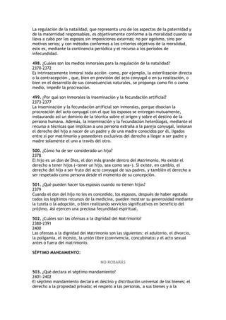 La regulación de la natalidad, que representa uno de los aspectos de la paternidad y
de la maternidad responsables, es objetivamente conforme a la moralidad cuando se
lleva a cabo por los esposos sin imposiciones externas; no por egoísmo, sino por
motivos serios; y con métodos conformes a los criterios objetivos de la moralidad,
esto es, mediante la continencia periódica y el recurso a los períodos de
infecundidad.

498. ¿Cuáles son los medios inmorales para la regulación de la natalidad?
2370-2372
Es intrínsecamente inmoral toda acción –como, por ejemplo, la esterilización directa
o la contracepción–, que, bien en previsión del acto conyugal o en su realización, o
bien en el desarrollo de sus consecuencias naturales, se proponga como fin o como
medio, impedir la procreación.

499. ¿Por qué son inmorales la inseminación y la fecundación artificial?
2373-2377
La inseminación y la fecundación artificial son inmorales, porque disocian la
procreación del acto conyugal con el que los esposos se entregan mutuamente,
instaurando así un dominio de la técnica sobre el origen y sobre el destino de la
persona humana. Además, la inseminación y la fecundación heterólogas, mediante el
recurso a técnicas que implican a una persona extraña a la pareja conyugal, lesionan
el derecho del hijo a nacer de un padre y de una madre conocidos por él, ligados
entre sí por matrimonio y poseedores exclusivos del derecho a llegar a ser padre y
madre solamente el uno a través del otro.

500. ¿Cómo ha de ser considerado un hijo?
2378
El hijo es un don de Dios, el don más grande dentro del Matrimonio. No existe el
derecho a tener hijos («tener un hijo, sea como sea»). Sí existe, en cambio, el
derecho del hijo a ser fruto del acto conyugal de sus padres, y también el derecho a
ser respetado como persona desde el momento de su concepción.

501. ¿Qué pueden hacer los esposos cuando no tienen hijos?
2379
Cuando el don del hijo no les es concedido, los esposos, después de haber agotado
todos los legítimos recursos de la medicina, pueden mostrar su generosidad mediante
la tutela o la adopción, o bien realizando servicios significativos en beneficio del
prójimo. Así ejercen una preciosa fecundidad espiritual.

502. ¿Cuáles son las ofensas a la dignidad del Matrimonio?
2380-2391
2400
Las ofensas a la dignidad del Matrimonio son las siguientes: el adulterio, el divorcio,
la poligamia, el incesto, la unión libre (convivencia, concubinato) y el acto sexual
antes o fuera del matrimonio.

SÉPTIMO MANDAMIENTO:

                                     NO ROBARÁS

503. ¿Qué declara el séptimo mandamiento?
2401-2402
El séptimo mandamiento declara el destino y distribución universal de los bienes; el
derecho a la propiedad privada; el respeto a las personas, a sus bienes y a la
 