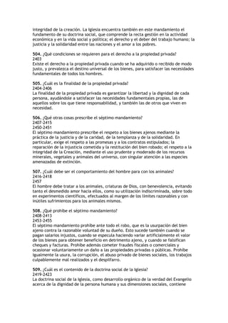 integridad de la creación. La Iglesia encuentra también en este mandamiento el
fundamento de su doctrina social, que comprende la recta gestión en la actividad
económica y en la vida social y política; el derecho y el deber del trabajo humano; la
justicia y la solidaridad entre las naciones y el amor a los pobres.

504. ¿Qué condiciones se requieren para el derecho a la propiedad privada?
2403
Existe el derecho a la propiedad privada cuando se ha adquirido o recibido de modo
justo, y prevalezca el destino universal de los bienes, para satisfacer las necesidades
fundamentales de todos los hombres.

505. ¿Cuál es la finalidad de la propiedad privada?
2404-2406
La finalidad de la propiedad privada es garantizar la libertad y la dignidad de cada
persona, ayudándole a satisfacer las necesidades fundamentales propias, las de
aquellos sobre los que tiene responsabilidad, y también las de otros que viven en
necesidad.

506. ¿Qué otras cosas prescribe el séptimo mandamiento?
2407-2415
2450-2451
El séptimo mandamiento prescribe el respeto a los bienes ajenos mediante la
práctica de la justicia y de la caridad, de la templanza y de la solidaridad. En
particular, exige el respeto a las promesas y a los contratos estipulados; la
reparación de la injusticia cometida y la restitución del bien robado; el respeto a la
integridad de la Creación, mediante el uso prudente y moderado de los recursos
minerales, vegetales y animales del universo, con singular atención a las especies
amenazadas de extinción.

507. ¿Cuál debe ser el comportamiento del hombre para con los animales?
2416-2418
2457
El hombre debe tratar a los animales, criaturas de Dios, con benevolencia, evitando
tanto el desmedido amor hacia ellos, como su utilización indiscriminada, sobre todo
en experimentos científicos, efectuados al margen de los límites razonables y con
inútiles sufrimientos para los animales mismos.

508. ¿Qué prohíbe el séptimo mandamiento?
2408-2413
2453-2455
El séptimo mandamiento prohíbe ante todo el robo, que es la usurpación del bien
ajeno contra la razonable voluntad de su dueño. Esto sucede también cuando se
pagan salarios injustos, cuando se especula haciendo variar artificialmente el valor
de los bienes para obtener beneficio en detrimento ajeno, y cuando se falsifican
cheques y facturas. Prohíbe además cometer fraudes fiscales o comerciales y
ocasionar voluntariamente un daño a las propiedades privadas o públicas. Prohíbe
igualmente la usura, la corrupción, el abuso privado de bienes sociales, los trabajos
culpablemente mal realizados y el despilfarro.

509. ¿Cuál es el contenido de la doctrina social de la Iglesia?
2419-2423
La doctrina social de la Iglesia, como desarrollo orgánico de la verdad del Evangelio
acerca de la dignidad de la persona humana y sus dimensiones sociales, contiene
 